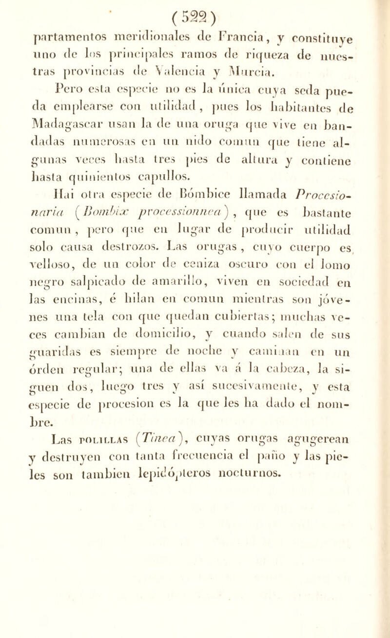 partamentos meridionales de Francia, y constituye uno de los prinei|)ales ramos de riqueza de nues- tras provincias de Valencia y Murcia. Pero esta especie no es la única cuya seda pue- da emplearse con utilidad , pues los habitantes de Madagascar usan la de una oruga que vive en ban- dadas numerosas en un nido común que tiene al- gunas veces hasta tres pies de altura y contiene hasta quinientos capullos. liai otra especie de Bómbice llamada Procesio- naria (Bómbice processionnca') , que es bastante común , pero que en lugar de producir utilidad solo causa destrozos. Las orugas , cuyo cuerpo es velloso, de un color de ceniza oscuro con el Jomo negro salpicado de amarillo, viven en sociedad en las encinas, é hilan en común mientras son jóve- nes una tela con que quedan cubiertas; muchas ve- ces cambian de domicilio, y cuando salen de sus guaridas es siempre de noche y caminan en un orden regular; una de ellas va á la cabeza, la si- smen dos, luego tres y así sucesivamente, y esta especie de procesión es la que les ha dado el nom- bre. Las roLiLLAS (Tinca), cuyas orugas agugerean y destruyen con tanta frecuencia el palio y las pie- les son también lepidópteros nocturnos.