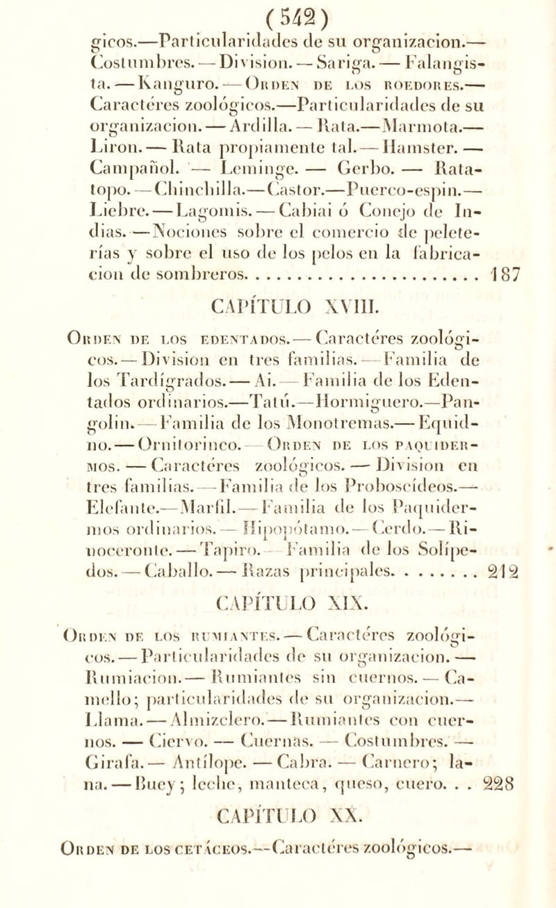 gicos.—Particularidades de su organización.— Costumbres.-— Division. — Sariga. — Falangis- ta.— Kanguro. — Orden de los roedores.— Caracteres zoológicos.—Particularidades de su organización. — Ardilla. — Rata.—Marmota.— Lirón.— Rata propiamente tal. — Hamster.— Campañol. — Leminge. — Gerbo. — Rata- topo. — Chinchilla.—Castor.—Puerco-espin.— Liebre. — Lagomis. — Cabiai ó Conejo de In- dias.—Nociones sobre el comercio de pelete- rías y sobre el uso de los pelos en la fabrica- ción de sombreros 187 CAPÍTULO XYI1I. Orden de los edentados.— Caracteres zoolóci- u eos. —Division en tres familias.— Familia de los Tardígrados.— Ai. Familia de los Eden- tados ordinarios.—Tatú.—Hormiguero.—Pan- golin.— Familia de los Monotrcmas.— Equid- iio. — Ornitorinco. Orden de los paquider- mos.—Caracteres zoológicos. — Division en tres familias. — Familia de los Proboscídeos.—- Elefante.—Marfil.—Familia de los Paquider- mos ordinarios. — Hipopótamo. — Cerdo.— Ri- noceronte.— Tapiro. Familia délos Solípe- dos.— Caballo.— Razas principales 212 CAPÍTULO XIX. Orden de los rumiantes. — Caracteres zoológi- cos.— Particularidades de su organización.— O Rumiación.— Rumiantes sin cuernos.— Ca- mello; particularidades de su organización.— Llama. — Almizclero. — Rumiantes con cuer- nos. — Ciervo. — Cuernas. — Costumbres. — Gírala.— Antílope. — Cabra. — Carnero; la- na.— Buey; leche, manteca, queso, cuero. . . 228 CAPÍTULO XX. Orden de los cetáceos.—Caracteres zoológicos.—