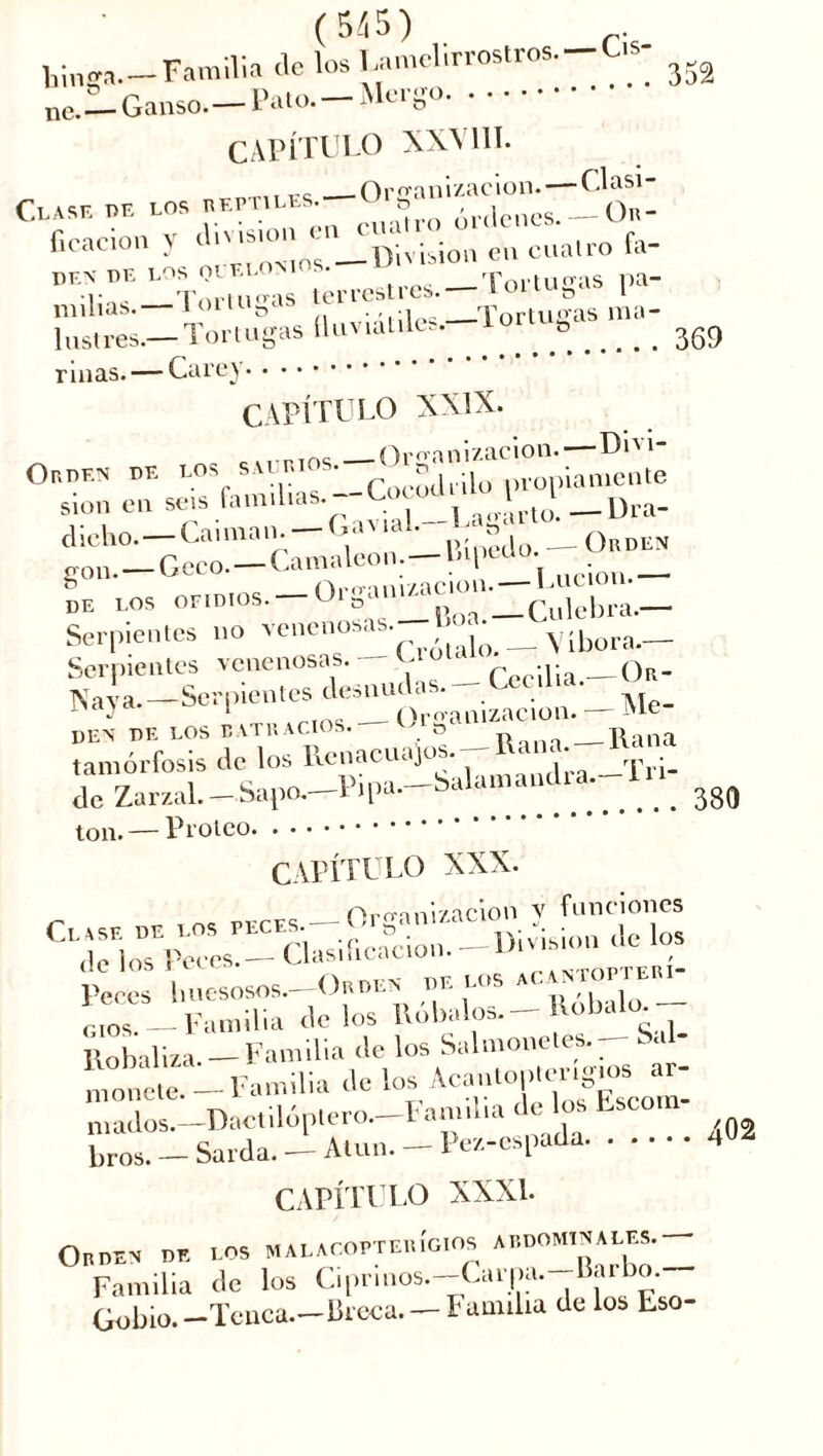 (5/15) _. tinga- — Familia de los Umelirrostros.-Cis- r Ganso. —Pato. —Mergo ne. CAPÍTULO XXVIII. 3< ,, Organización.— Clasi- CXASK BE LOS «kptu.es.. ^ órdcncs.-On- ficacion ) i  '*■ ■ ' Division en cuatro fa- P,‘H r —Torunas terrestres. — Tortugas pa- minas.— i°llusa . . ■, Tortugas raa- lnstres.— Tortugas üuvialilcs.. . ^ riñas. — Carey CAPÍTULO XXIX. „Tric Organización.— Dni- Obden BE LOS SAI BIOS. ^ ropiamente slon en seis familias.-CocoU,«. j i_U[.a_ dicho.— Caiman—Gav,al. -L „ _ gon.—Geco—Camaleón—bipu Serpientes no venenosas. I • Yibora.__ Serpientes venenosas. — C Cecilia.—Or- Naya.—Serpientes desnudas. > 1 — Organización. '1C DEN BE LOS BATRACIOS. O ___ T> „ Rrtlia tamórfosis de los Renacuajos. 1 de Zarzal.-Sapo.-Pipa.-^^xnandia.--I» ton. — Proteo CAPÍTULO XXX. _ Organización v funciones rsxiKf?.- llobaliza. — Familia de los Salmonetes— Sal monete- Familia de los niados.—Dactilóptero. Familia de os tsoo b, os. - Sarda. - Alun— l>e/.-espada CAPÍTULO XXXI. Oroen be los malacopteuÍgios abdominales.- Familia de los Ciprinos.—Carpa, uarbo. Gobio. —Tenca.—breca. — I' amiba de los Eso-