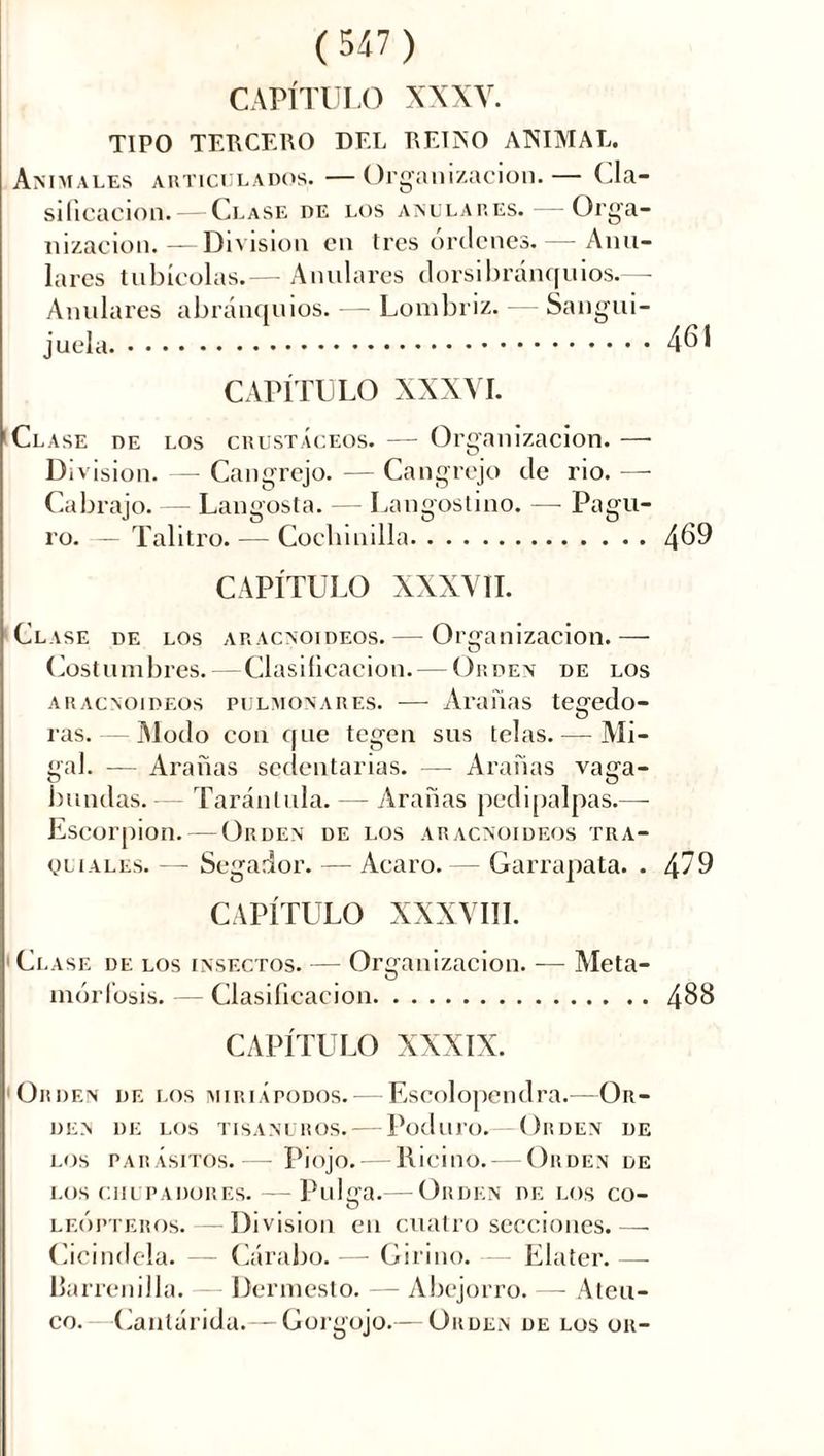 CAPÍTULO XXXV. TIPO TERCERO DEL REINO ANIMAL. Animales articulados. —Organización.— Cla- sificación.— Clase de los anulares. — Orga- nización.— Division en tres órdenes. — Anu- lares tabicólas.— Anulares dorsibránquios.—- Anulares abránquios. — Lombriz. Sangui- juela CAPÍTULO XXXVI. Clase de los crustáceos. — Organización.— Division. — Cangrejo. — Cangrejo de rio. — Cabrajo. — Langosta. — Langostino. — Pagu- ro. - Talitro. — Cochinilla CAPÍTULO XXXVII. Clase de los aracnoideos. — Organización.— Costumbres.—Clasificación. — Orden de los aracnoideos pulmonares. — Arañas tegedo- ras. — Modo con que tegen sus telas. — Mi- gal. — Arañas sedentarias. — Arañas vaga- bundas. — Tarántula. - Arañas pedipalpas.—- Escorpión. — Orden de los aracnoideos tra- queales. — Segador. — Acaro. — Garrapata. . CAPÍTULO XXXVIII. Clase de los insectos. — Organización. — Meta- morfosis. — Clasificación CAPÍTULO XXXIX. Orden de los miriapodos. — Escolopendra.—Or- den DE LOS TISANÜROS. PodllTO.— Or DEN DE LOS PARÁSITOS. Piojo. RicitlO. OllDEN DE los chupadores. — Pulcra.— Orden de los co- leópteros. — Division en cuatro secciones.—- Cicindela. — Cárabo. — Girino. — Elater. — Barrenilla. — Dermesto. — Abejorro. — Ateu- co. Cantárida.— Gorgojo.— Orden de los or-