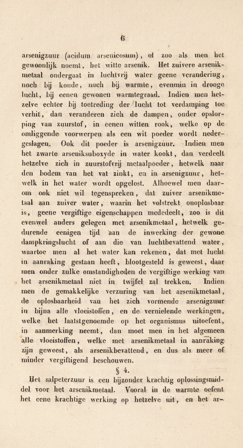ft arsenigzuur (acidum arsenicosum), of zoo als men. het gewoonlijk noemt, het witte arsenik. Het zuivere arsenik- melaal ondergaat in luchtvrij water geene verandering, noch bij koude, noch bij warmte, evenmin in drooge lucht, bij eenen gewonen warmtegraad. Indien men het- zelve echter bij toetreding der lucht tot verdamping toe verhit, dan veranderen zich de dampen, onder opslor- ping van zuurstof, in eenen witten rook, welke op de omliggende voorwerpen als een wit poeder wordt neder- geslagen. Ook dit poeder is arsenigzuur. Indien men het zwarte arseniksuboxyde in water kookt, dan verdeelt hetzelve zich in zuurs tof vrij metaalpoeder, hetwelk naar den bodem van het vat zinkt, en in arsenigzuur, het- welk in het water wordt opgelost. Alhoewel men daar- om ook niet wil tegenspreken, dat zuiver arsenikme- laal aan zuiver water, waarin het volstrekt onoplosbaar is, geene vergiftige eigenschappen mededeelt, zoo is dit evenwel anders gelegen met arsenikmetaal, hetwelk ge- durende eenigen tijd 'aan de inwerking der gewone dampkringslucht of aan die van luchtbevattend water, waartoe men al het water kan rekenen, dat met lucht in aanraking gestaan heeft, blootgesteld is geweest, daar men onder zulke omstandigheden de vergiftige werking van . het arsenikmetaal niet in twijfel zal trekken. Indien men de gemakkelijke verzuring van het arsenikmetaal, de oplosbaarheid van het zich vormende arsenigzuur in bijna alle vloeistoffen, en de vernielende werkingen, welke het laatstgenoemde op het Organismus uitoefent, in aanmerking neemt, dan moet men in het algemeen alle vloeistoffen, welke met arsenikmetaal in aanraking zijn geweest, als arsenikbevattend, en dus als meer of minder vergiftigend beschouwen. §4. Het salpeterzuur is een bijzonder krachtig oplossingsmid- del voor het arsenikmetaal. Vooral in de warmte oefent het ecne krachtige werking op hetzelve uil, en het ar-