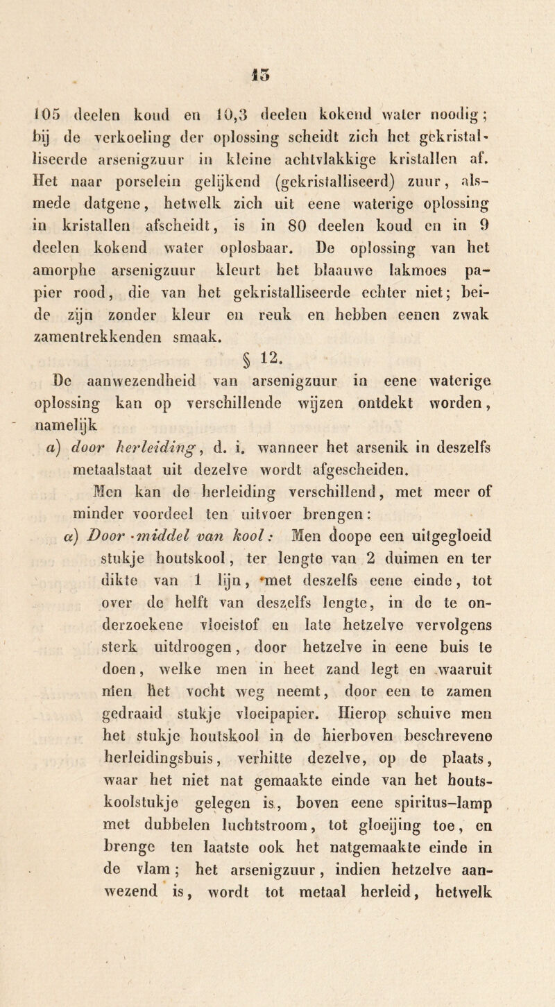 105 (leelen koud en 10,3 deelen kokend water noodig; bij de verkoeling der oplossing scheidt zich het gekristak liseerde arsenigzuur in kleine achtvlakkige kristallen af. Het naar porselein gelijkend (gekristalliseerd) zuur, als- mede datgene, hetwelk zich uit eene waterige oplossing in kristallen afscheidt, is in 80 deelen koud en in 9 deelen kokend water oplosbaar. De oplossing van het amorphe arsenigzuur kleurt het bïaaiiwe lakmoes pa- pier rood, die van het gekristalliseerde echter niet; bei- de zijn zonder kleur en reuk en hebben eenen zwak zamenlrekkenden smaak. § 12- De aanwezendheid van arsenigzuur in eene waterige oplossing kan op verschillende wijzen ontdekt worden, namelijk a) door herleiding, d. i. wanneer het arsenik in deszelfs metaalstaat uit dezelve wordt afgescheiden. Men kan de herleiding verschillend, met meer of minder voordeel ten uitvoer brengen: cc) Door -middel van kool: Men doope een uilgegloeid stukje houtskool, ter lengte van 2 duimen en ter dikte van 1 lijn, *met deszelfs eene einde, tot over de helft van deszelfs lengte, in dc te on- derzoekene vloeistof en late hetzelve vervolgens sterk uitdroogen, door hetzelve in eene buis te doen, welke men in heet zand legt en waaruit nien het vocht weg neemt, door een te zamen gedraaid stukje vloeipapier. Hierop schuive men het stukje houtskool in de hierboven beschrevene herleidingsbuis, verhitte dezelve, op de plaats, waar het niet nat gemaakte einde van het houts- koolstukje gelegen is, boven eene spiritus-lamp met dubbelen luchtstroom, tot gïoeijing toe, en brenge ten laatste ook het natgemaakte einde in de vlam; het arsenigzuur, indien hetzelve aan- wezend is, wordt tot metaal herleid, hetwelk