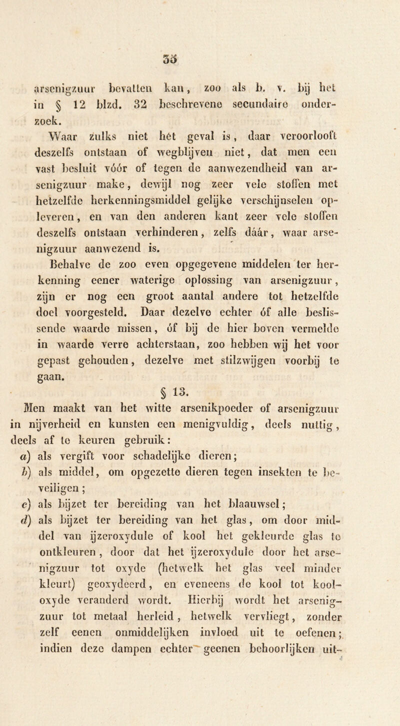 arsenigzuur bevatten kan, zoo als b. v. bij het in § 12 blzd. 32 beschrevene secundaire onder- zoek. Waar zulks niet het geval is, daar veroorlooft deszelfs ontstaan of wegblijven niet, dat men een vast besluit vóór of tegen de aanwezendheid van ar- senigzuur make, dewijl nog zeer vele stoffen met hetzelfde herkenningsmiddel gelijke verschijnselen op- leveren , en van den anderen kant zeer vele sloffen deszelfs ontstaan verhinderen, zelfs daar, waar arse- iiigzuur aanwezend is. Behalve de zoo even opgegevene middelen ter her- kenning eener waterige oplossing van arsenigzuur, zijn er nog een groot aantal andere tot hetzelfde doel voorgesteld. Daar dezelve echter óf alle beslis- sende waarde missen, óf bij de hier boven vermelde in waarde verre achterstaan, zoo hebben wij het voor gepast gehouden, dezelve met stilzwijgen voorbij te gaan. §13. Men maakt van het witte arsenikpoeder of arsenigzuur in nijverheid en kunsten een menigvuldig, deels nuttig, deels af te keuren gebruik: a) als vergift voor schadelijke dieren; h) als middel, om opgezette dieren tegen insekten te be- veiligen ; c) als bijzet ter bereiding van het blaauwsel; d) als bijzet ter bereiding van het glas, om door mid- del van ijzeroxyduïe of kool liet gekleurde glas te ontkleuren , door dat het ijzeroxyduïe door het arse- nigzuur tot oxyde (hetwelk het glas veel minder kleurt) geoxydeerd, en eveneens de kool tot kool- oxyde veranderd wordt. Hierbij wordt het arsenig- zuur tot metaal herleid, hetwelk vervliegt, zonder zelf eenen onmiddelijken invloed uit te oefenen; indien deze dampen echter geenen behoorlijken uit-