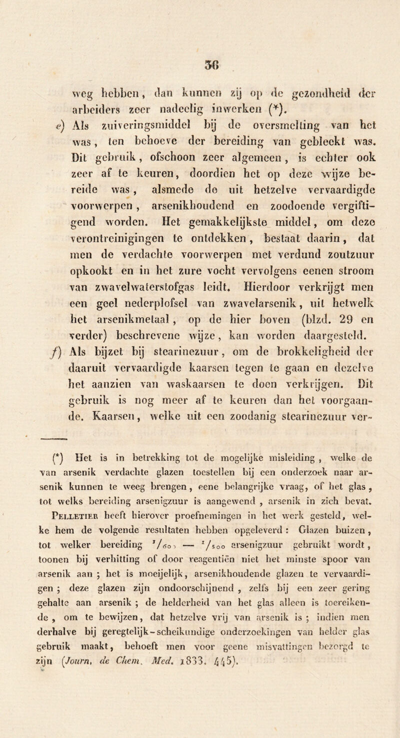 weg hebben, dan kunnen zij op de gezondheid der arbeiders zeer nadeclig snwerken (*). e) Als zuiveringsmiddel bij de oversineïüng van het was, ten behoeve der bereiding van gebleekt was. Dit gebruik, ofschoon zeer algemeen, is echter ook zeer af te keuren, doordien het op deze wijze be- reide was , alsmede de uit hetzelve vervaardigde voorwerpen , arsenikhoudend en zoodoende vergifti- gend worden. Het gemakkelijkste middel, om deze verontreinigingen te ontdekken, bestaat daarin, dat men de verdachte voorwerpen met verdund zoutzuur opkookt en in bet zure vocht vervolgens eenen stroom van zwavelwaterstofgas leidt. Hierdoor verkrijgt men een geel nederplofsel van zwaveïarsenik, uil hetwelk het arsenikmetaal , op de hier boven (blzd. 29 en verder) beschrevene wyze, kan worden daargestcld. f) Ais bijzet bij stearinezuur, om de brokkeligheid der daaruit vervaardigde kaarsen tegen te gaan en dezelve het aanzien van waskaarsen te doen verkrijgen. Dit gebruik is nog meer af te keuren dan het voorgaan- de. Kaarsen, welke uit een zoodanig stearinezuur ver- (*j Het is ïn betrekking tot de mogelijke misleiding , welke de van arsenik verdachte glazen toestellen bij een onderzoek naar ar- senik kunnen te weeg brengen, eene belangrijke vraag, of het glas, tot welks bereiding arsenigzuur is aangewend , arsenik in zich bevat. Pelletier heeft hierover proefnemingen in het werk gesteld, wel- ke hem de volgende resultaten hebben opgeleverd : Glazen buizen, tot welker bereiding — I/soo arsenigzuur gebruikt wordt, toonen bij verhitting of door reagentiën niet het minste spoor van arsenik aan ; het is moeijelijk, arsenikhoudende glazen te vervaardi- gen ; deze glazen zijn ondoorscSiijnend , zelfs bij een zeer gering gehalte aan arsenik ; de helderheid van het glas alleen is toereiken- de , om te bewijzen, dat hetzelve vrij van arsenik is ; indien men derhalve bij geregtelijk-scheikundige onderzoekingen van helder glas gebruik maakt, behoeft men voor geene misvattingen bezorgd te zijn (Journ, de C/tem, Med. j 833. 445).