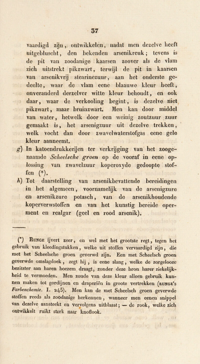 vaardigd zijn, ontwikkelen, nadat men dezelve heeft uitgcbluscht, don bekenden arsenikreuk; tevens is de pit van zoodanige kaarsen zoover als de vlam zich uitstrekt pikzwart, terwijl de pit in kaarsen van arsenikvrij stearinezuur, aan het onderste ge- deelte, waar de vlam eene blaauwe kleur heeft, onveranderd derzelver witte kleur behoudt, en ook daar, waar de verkooling begint, is dezelve niet pikzwart, maar bruinzwart. Men kan door middel van water, hetwelk door een weinig zoutzuur zuur gemaakt is, het arsenigzuur uit dezelve trekken, welk vocht dan door zwavelwaterstofgas eene gele kleur aanneemt. g) In katoendrukkerijen ter verkrijging van het zooge- naamde Scheelsche groen op de vooraf in eene op- lossing van zwavelzuur koperoxyde gedoopte stof- fen (*). h) Tot daarstelling van arsenikbevattende bereidingen in het algemeen, voornamelyk van de arsenigzure en arsenikzure potasch, van de arsenikhoudendc koperverwstoflen en van het kunstig bereide oper- ment en realgar (geel en rood arsenik). (*) Runge ijvert zeer, en wel met het grootste regt, tegen het gebruik van kleedingstukken, welke uit stoffen vervaardigd zijn, die met het Scheelsche groen geverwd zijn. Een met Scheelsch groen geverwde omslagdoek , zegt hij , is eene slang, welke de zorgelooze bezitster aan haren boezem draagt, zonder deze bron harer ziekelijk- heid te vermoeden. Men zoude van deze kleur alleen gebruik kun- nen maken tot gordijnen en draperiën in groote vertrekken (runge*s Farbenchemie„ I. 245). Men kan de met Scheelsch groen geverwde stoffen reeds als zoodanige herkennen, wanneer men eenen snippet van dezelve aansteekt en vervolgens uitblaast ; — de rook, welke zich ontwikkelt ruikt sterk naar knoflook.