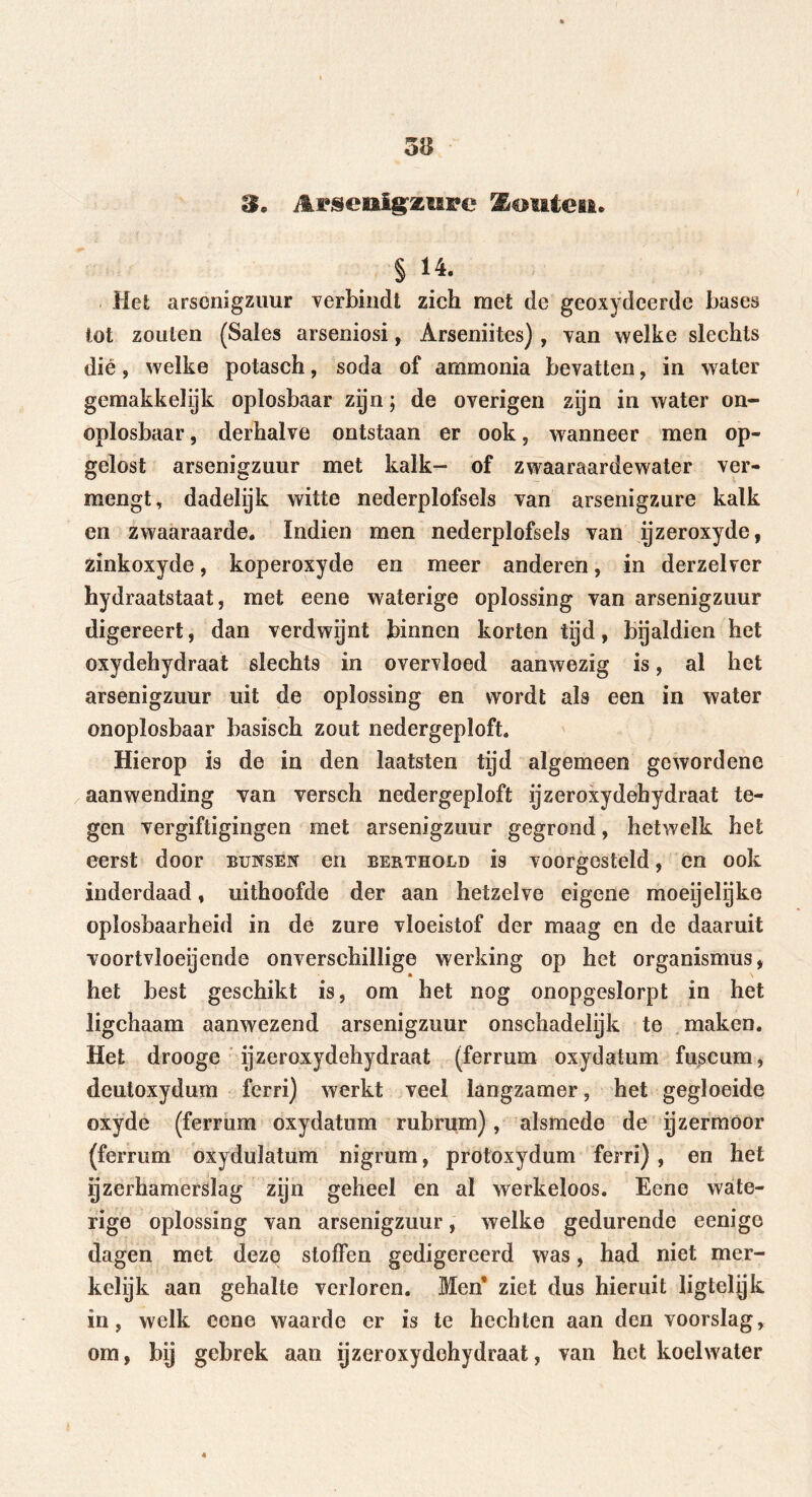 3* Arsenlgasiii'e Routes*. § 14. Het arsenigzuur verbindt zich met de geoxydeerde bases tot zouten (Sales arseniosi, Arseniites) , van welke slechts dié, welke potasch, soda of ammonia bevatten, in water gemakkelijk oplosbaar zijn; de overigen zijn in water on- oplosbaar , derhalve ontstaan er ook, wanneer men op- gelost arsenigzuur met kalk- of zwaaraardewater ver- mengt, dadelijk witte nederplofsels van arsenigzure kalk en zwaaraarde. Indien men nederplofsels van rjzeroxyde, zinkoxyde, koperoxyde en meer anderen, in derzelver hydraatstaat, met eene waterige oplossing van arsenigzuur digereert, dan verdwijnt binnen korten tijd, bijaldien het oxydehydraat slechts in overvloed aanwezig is, al het arsenigzuur uit de oplossing en wordt als een in water onoplosbaar basisch zout nedergeploft. Hierop is de in den laatsten tijd algemeen gewordene aanwending van versch nedergeploft ijzeroxydehydraat te- gen vergiftigingen met arsenigzuur gegrond, hetwelk het eerst door buksen en berthold is voorgesteld, en ook inderdaad, uithoofde der aan hetzelve eigene moeijelijke oplosbaarheid in de zure vloeistof der maag en de daaruit voortvloeiende onverschillige werking op het Organismus, het best geschikt is, om het nog onopgeslorpt in het ligchaam aanwezend arsenigzuur onschadelijk te maken. Het drooge ijzeroxydehydraat (ferrum oxydatum fuscum, deutoxydum ferri) werkt veel langzamer, het gegloeide oxyde (ferrum oxydatum rubrum), alsmede de ijzermoor (ferrum oxydulatum nigrum, protoxydum ferri) , en het ijzerhamerslag zijn geheel en al werkeloos. Eene wate- rige oplossing van arsenigzuur, welke gedurende eenigo dagen met deze stoffen gedigereerd was, had niet mer- kelijk aan gehalte verloren. Men* ziet dus hieruit ligtelijk in, welk eene waarde er is te hechten aan den voorslag, om, bij gebrek aan yzeroxydohydraat, van het koelwater