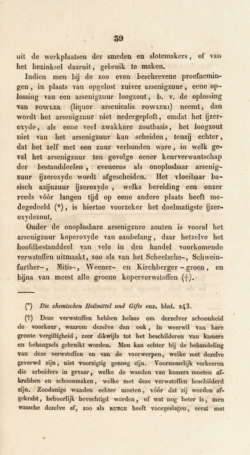 uit de werkplaatsen der smeden en slotemakers, of van het bezinksel daaruit, gebruik te maken. Indien men bij de zoo even beschrevene proefnemin- gen , in plaats van opgelost zuiver arsenigzuur, eene op- lossing van een arsenigzuur loogzout, b. v. de oplossing van fqwler (liquor arsenicalis fowleri) neemt, dan wordt het arsenigzuur niet nedergeploft, omdat het ijzer- oxyde, als eene veel zwakkere zoutbasis, het loogzout niet van het arsenigzuur kan scheiden, tenzij echter, dat het zelf met een zuur verbonden ware, in welk ge- val het arsenigzuur ten gevolge eener keurverwantschap der bestanddeelen , eveneens als onoplosbaar arsenig- zuur ijzeroxyde wordt afgescheiden. Het vloeibaar ba- sisch azijnzuur ijzeroxyde , welks bereiding een onzer reeds vóór langen tijd op eene andere plaats heeft me- degedeeld (*), is hiertoe voorzeker het doelmatigste ijzer- oxydezout. Onder de onoplosbare arsenigzure zouten is vooral het arsenigzuur koperoxyde van aanbelang, daar hetzelve het hoofdbestanddeel van vele in den handel voorkomende verwstoffen uitmaakt, zoo als van het Scheelsche-, Schwcin- further-, Mitis-, Weener- en Kirchberger - groen , en bqna van meest alle groene koperverwstoffen (f). (*) Die chemischen Heilmittel und Gifte enz. blzd. 243. (f) Deze verwstoffen hehben belaas om derzelver schoonheid de voorkeur, waarom dezelve dan ook, in weerwil van hare groote vergiftigheid , zeer dikwijls tot het beschilderen van kamers en behangsels gebruikt worden. Men kan echter bij de behandeling van deze verwstoffen en van de voorwerpen, welke met dezelve geverwd zijn, niet voorzigtig genoeg zijn. Voornamelijk verkeeren die arbeiders in gevaar, welke de wanden van kamers moeten af- krabben en schoonmaken, welke met deze verwstoffen beschilderd zijn. Zoodanige wanden echter moeten, vóór dat zij worden af- gekrabt, behoorlijk bevochtigd worden, of wat nog beter is, men wassche dezelve af, zoo als mjrïGE heeft voorgeslagen, eerst met