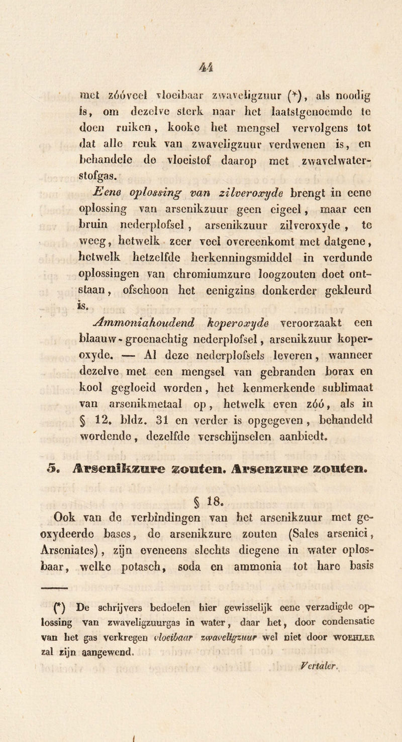 mei zóóveel vloeibaar zwaveligzuur (*), als noodig is, om dezelve sterk naar het laatstgenoemde te doen ruiken, kookc het mengsel vervolgens tot dat alle reuk van zwaveligzuur verdwenen is, en behandele de vloeistof daarop met zwavelwater- stofgas. Ecne oplossing van zilveroxyde brengt in eene oplossing van arsenikzuur geen eigeel, maar een bruin nederplofsel , arsenikzuur zilveroxyde , te weeg, hetwelk zeer veel overeenkomt met datgene, hetwelk hetzelfde herkenningsmiddel in verdunde oplossingen van chromiumzure loogzouten doet ont- staan , ofschoon het eenigzins donkerder gekleurd isa Ammonia houdend koperoxyde veroorzaakt een bïaauw-groenachtig nederplofsel, arsenikzuur koper- oxyde. — Al deze nederplofsels leveren, wanneer dezelve met een mengsel van gebranden borax en kool gegloeid worden, het kenmerkende sublimaat van arsenikmetaal op, hetwelk even zóó, als in § 12. bldz. 31 en verder is opgegeven , behandeld wordende, dezelfde verschijnselen aanbiedt. 5* Mv&enihzme seouten. Avsenzuve zouten* § *8, Ook van de verbindingen van het arsenikzuur met ge- oxydeerdo bases, de arsenikzure zouten (Sales arsenici, Arsoniates), zijn eveneens slechts diegene in water oplos- baar, welke potasch, soda en ammonia tot hare basis (*) De schrijvers bedoelen hier ge wisselijk eene verzadigde op- lossing van zwaveligzuurgas in water, daar het, door condensatie van het gas verkregen vloeibaar zwaveligzuur wel niet door woehlee zal zijn aangewend. fertaler.