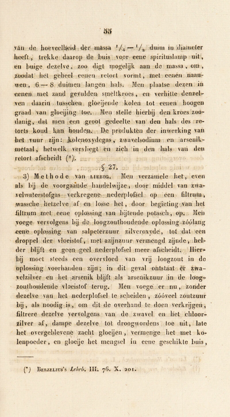 vän de hoeveelheid der massa x/4.1 /a duim iu diameter heeft, trekke daarop de buis voor eene spirituslamp uit, en biiige dezelve, zoo digt mogelijk aan de massa , om , zoodat het geheel eenen retort vormt, met eenen naaar wen, 6—8 duimen langen hals. Men plaatse dezen in eenen met zand ge vulden- smeltkroes, en verhitte denzel- ven daarin lusschen gloeijende kolen tot eenen hoogen graad van gloeijing toe. Men stelle hierbij den kroes zoo- danig, dat men een groot gedeelte van den hals des re- torts koud kan houden. De produktén der inwerking van bet vuur zijn: Jiolenoxydegas, zwavelsodium en arsenik- metaal, hetwelk vervliegt en zich in den hals van den retort afscheidt (¥). 3) Methode van liebïg. Men verzamele het, even als bij de voorgaande handelwijze, door middel van zwa- vel waterstofgas verkregenc nederplofsel op een fütruro, wassche hetzelve af en losse het, door begieting wan het iiltrum met eene oplossing van bijlende potasch, op. Men voege vervolgens bij de loogzouthoudeode oplossing zóólang oene oplossing van salpeterzuur zilveroxyde, tot dat een droppel der vloeistof, met azijnzuur vermengd zijnde, hel- der blijft en geen geel nederplofsel meer afscheidt. Hier- bij moet steeds een overvloed van vrij loogzout in do oplossing voorhanden zijn; in dit geval ontstaat er zwa- velzilver en het arsenik blijft als arsenikzuur in de loog- zouthoudende vloeistof terug. Men voege er nu, zonder dezelve van het nederplofsel te scheiden , zóóveel zoutzuur bij , als noodig is, om dit de overhand te doen verkrijgen , filtrere dezelve vervolgens van de zwavel en het chloor- zilver af, dampe dezelve tot droogwordens toe uit, late het overgeblevene zacht gloeijen, vermenge het met ko- lenpoeder , en gloeije het mengsel in eene geschikte buis,