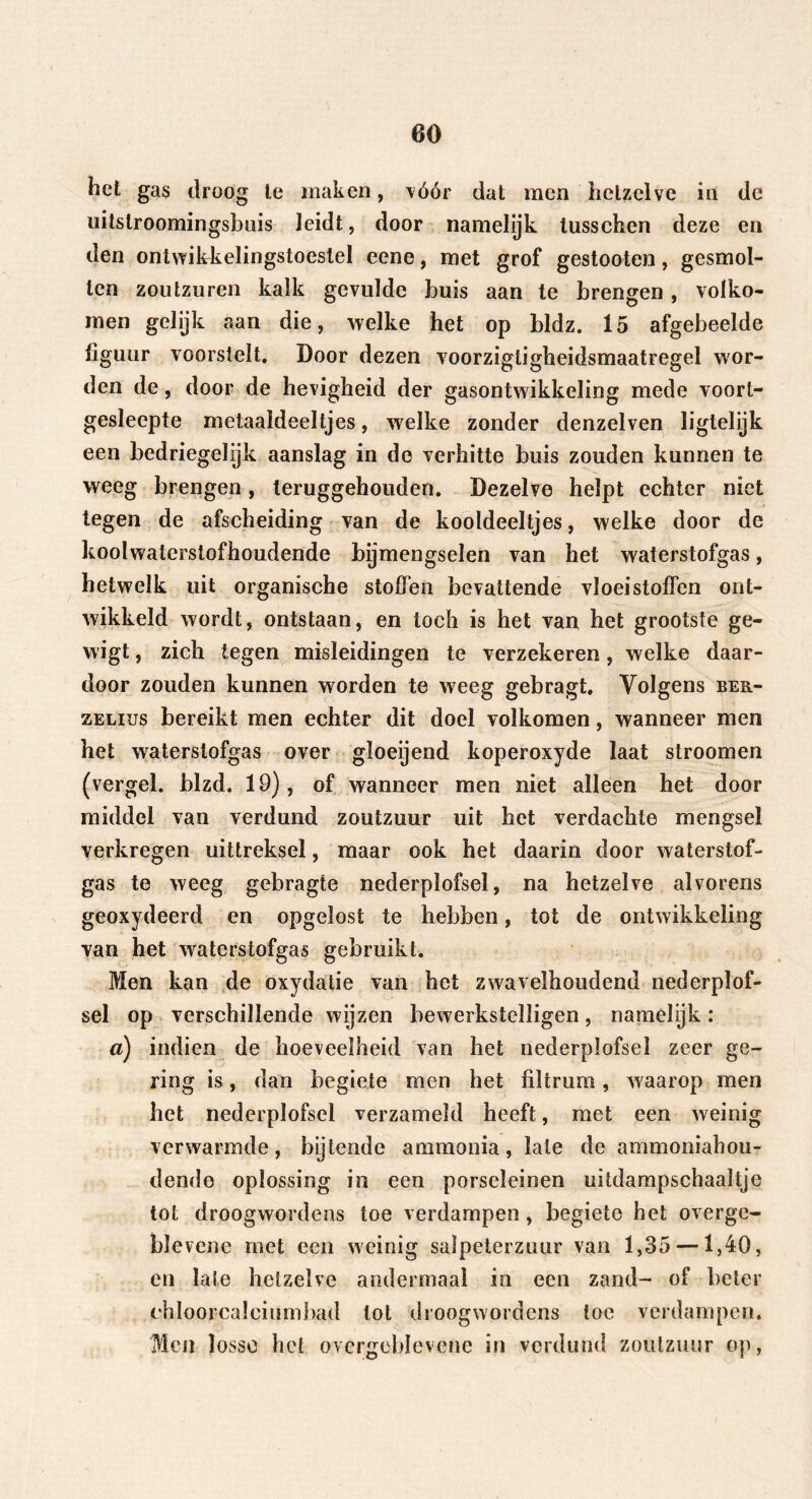 60 het gas droog le maken, vóór dat men hetzelve in de uitslroomingsbüis leidt, door namelijk lusschen deze en den ontwikkelingstoeslel eene, met grof gestooten, gesmol- ten zoutzuren kalk gevulde buis aan te brengen, volko- men gelijk aan die, welke het op bldz. 15 afgebeelde figuur voorstelt. Door dezen voorzigtigheidsmaatregel wor- den de, door de hevigheid der gasontwikkeling mede voort- gesleepte metaaideeltjes, welke zonder denzelven ïigtelijk een bedriegelijk aanslag in de verhitte buis zouden kunnen te weeg brengen, teruggehouden. Dezelve helpt echter niet tegen de afscheiding van de kooldeeltjes, welke door de koolwaterstofhoudende brjmengselen van het waterstofgas, hetwelk uit organische stoffen bevattende vloeistoffen ont- wikkeld wordt, ontstaan, en toch is het van het grootste ge- wigt, zich tegen misleidingen te verzekeren, welke daar- door zouden kunnen worden te weeg gebragt. Volgens ber- zelius bereikt men echter dit doel volkomen, wanneer men het waterstofgas over gloeijend koperoxyde laat stroomen (vergeh blzd. 19), of wanneer men niet alleen het door middel van verdund zoutzuur uit het verdachte mengsel verkregen uittreksel, maar ook het daarin door waterstof- gas te weeg gebragte nederplofsel, na hetzelve alvorens geoxydeerd en opgelost te hebben, tot de ontwikkeling van het waterstofgas gebruikt. Men kan de oxydatie van het zwavelhoudend nederplof- sel op verschillende wijzen bewerkstelligen, namelijk: a) indien de hoeveelheid van het nederplofsel zeer ge- ring is, dan begiete men het filtrum, waarop men het nederplofsel verzameld heeft, met een weinig verwarmde, bijtende ammonia, late de ammoniahou- dendo oplossing in een porseleinen uitdampschaaltje tot droogwordens toe verdampen, begiete het overge- blevene met een weinig salpeterzuur van 1,35 —1,40, en late hetzelve andermaal in een zand- of beter chloorcalciumbad tol droogwordens toe verdampen. Men losse bet overgeblevene in verdund zoutzuur op,