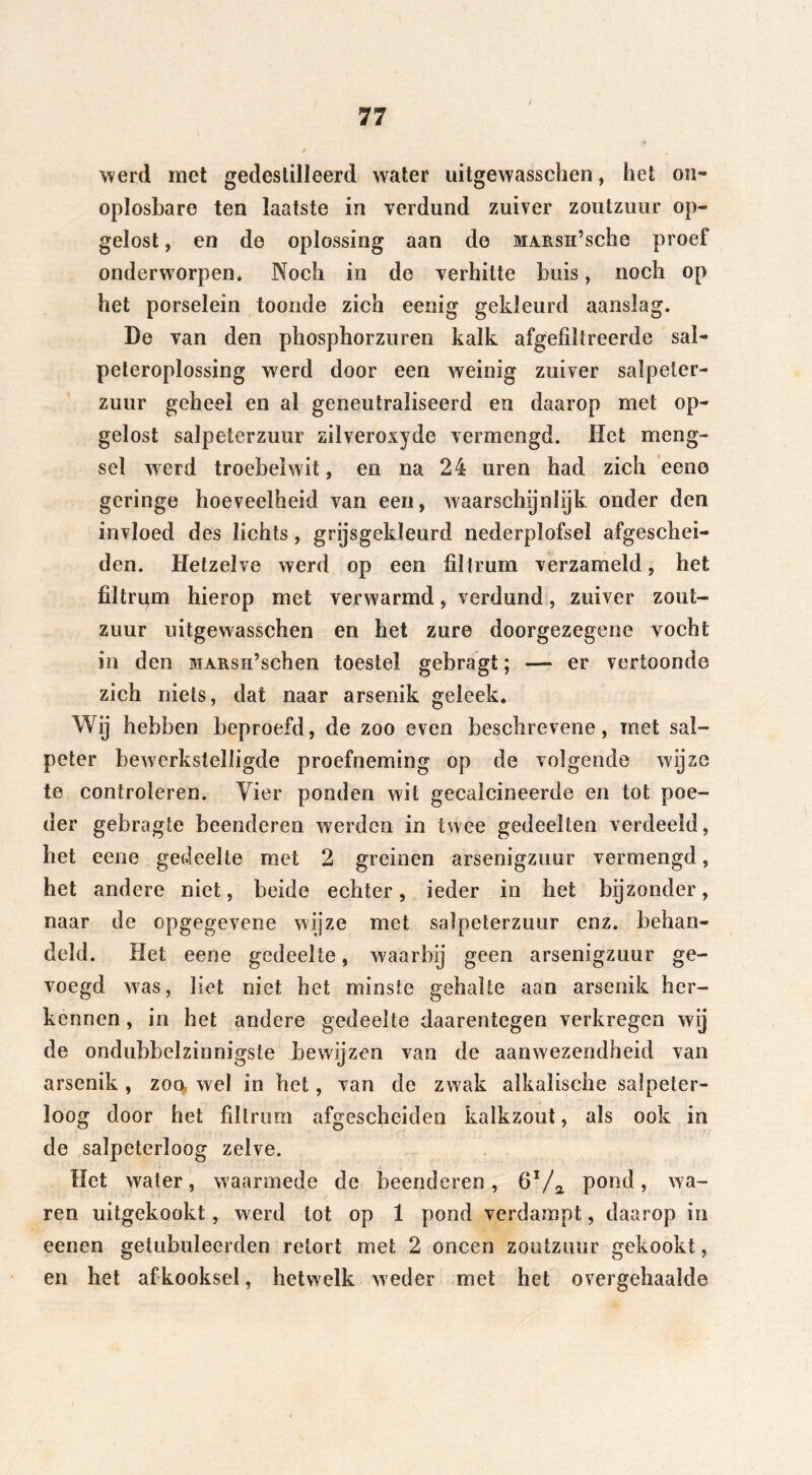 werd met gedestilleerd water uitgewasschen, het on- oplosbare ten laatste in verdund zuiver zoutzuur op- gelost , en de oplossing aan de MARsn’sche proef onderworpen. Noch in de verhitte buis, noch op het porselein toonde zich eenig gekleurd aanslag. De van den phosphorzuren kalk afgefiltreerde sal- peteroplossing werd door een weinig zuiver salpeter- zuur geheel en ai geneutraliseerd en daarop met op- gelost salpeterzuur zilveroxyde vermengd. Het meng- sel werd troebel wit, en na 24 uren had zich eene geringe hoeveelheid van een, waarschijnlijk onder den invloed des lichts, grijsgekleurd nederplofsel afgeschei- den. Hetzelve werd op een filtrum verzameld, het filtrum hierop met verwarmd, verdund, zuiver zout- zuur uitgewasschen en het zure doorgezegene vocht in den MARsn’schen toestel gebragt; — er vertoonde zich niets, dat naar arsenik geleek. Wij hebben beproefd, de zoo even beschrevene, met sal- peter bewerkstelligde proefneming op de volgende wijze te controleren. Vier ponden wit gecalcineerde en tot poe- der gebragte beenderen werden in twee gedeelten verdeeld, het eene gedeelte met 2 greinen arsenigzuur vermengd, het andere niet, beide echter, ieder in het bijzonder, naar de opgegevene wijze met salpeterzuur enz. behan- deld. Het eene gedeelte, waarbij geen arsenigzuur ge- voegd was, liet niet het minste gehalte aan arsenik her- kennen , in het andere gedeelte daarentegen verkregen wij de ondubbelzinnigsle bewijzen van de aanwezendheid van arsenik , zoo, wel in het, van de zwak alkalische salpeter- loog door het filtrum afgescheiden kalkzout, als ook in de salpeterloog zelve. Het water, waarmede de beenderen, 6Va pond, wa- ren uitgekookt, werd tot op 1 pond verdampt, daarop in eenen getubuleerden retort met 2 oneen zoutzuur gekookt, en het afkooksel, hetwelk weder met het overgehaalde