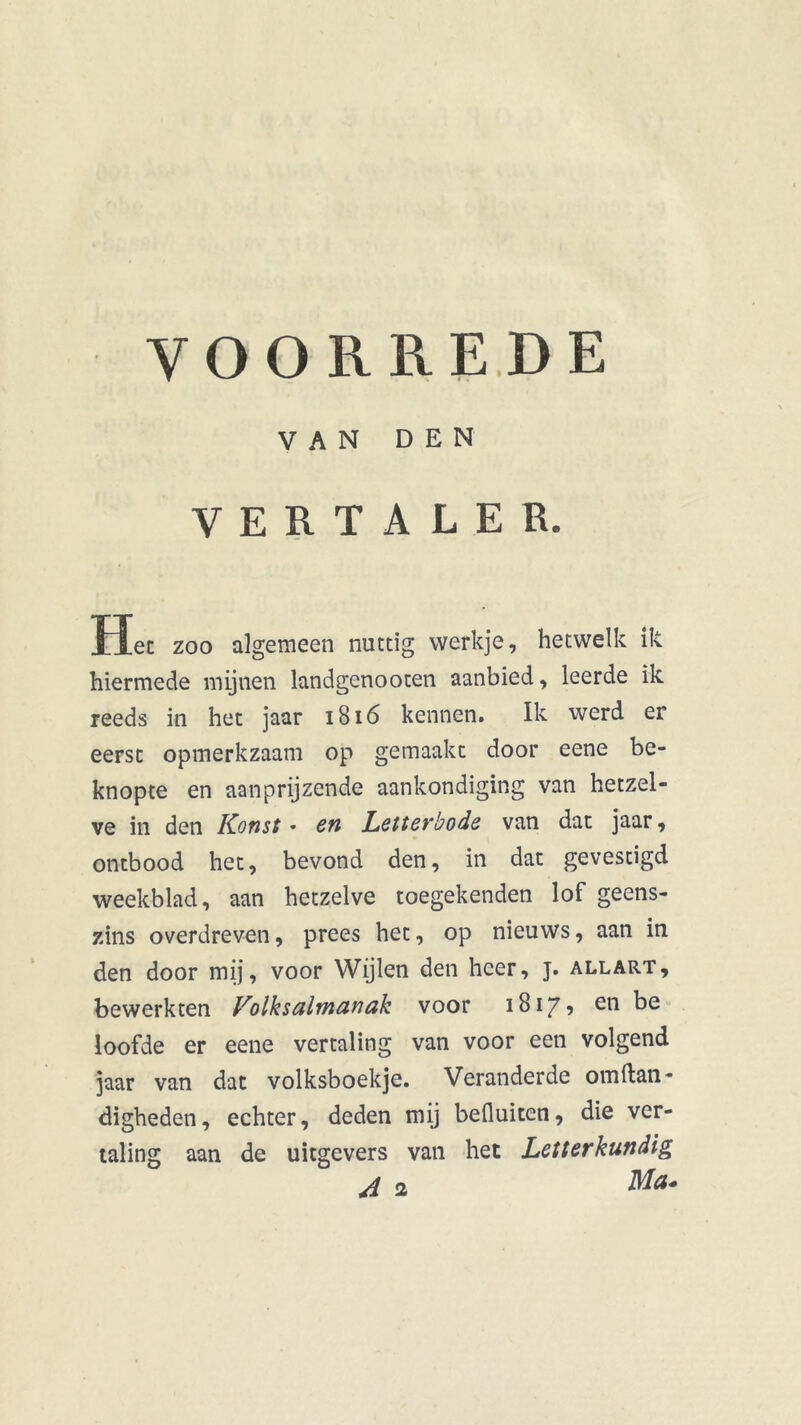 VOORREDE VAN DEN VERTALER. Hec zoo algemeen nuttig werkje, hetwelk ik hiermede mijnen landgenooten aanbied, leerde ik reeds in het jaar 1816 kennen. Ik werd er eerst opmerkzaam op gemaakt door eene be- knopte en aan prijzende aankondiging van hetzel- ve in den Korist * en Letterbode van dat jaar, ontbood het, bevond den, in dat gevestigd weekblad, aan hetzelve toegekenden lof geens- zins overdreven, prees het, op nieuws, aan in den door mij, voor Wijlen den heer, j. allart, bewerkten Volksalmanak voor 1817? en loofde er eene vertaling van voor een volgend jaar van dat volksboekje. Veranderde ornftan- digheden, echter, deden mij befluiten, die ver- taling aan de uitgevers van het Letterkundig