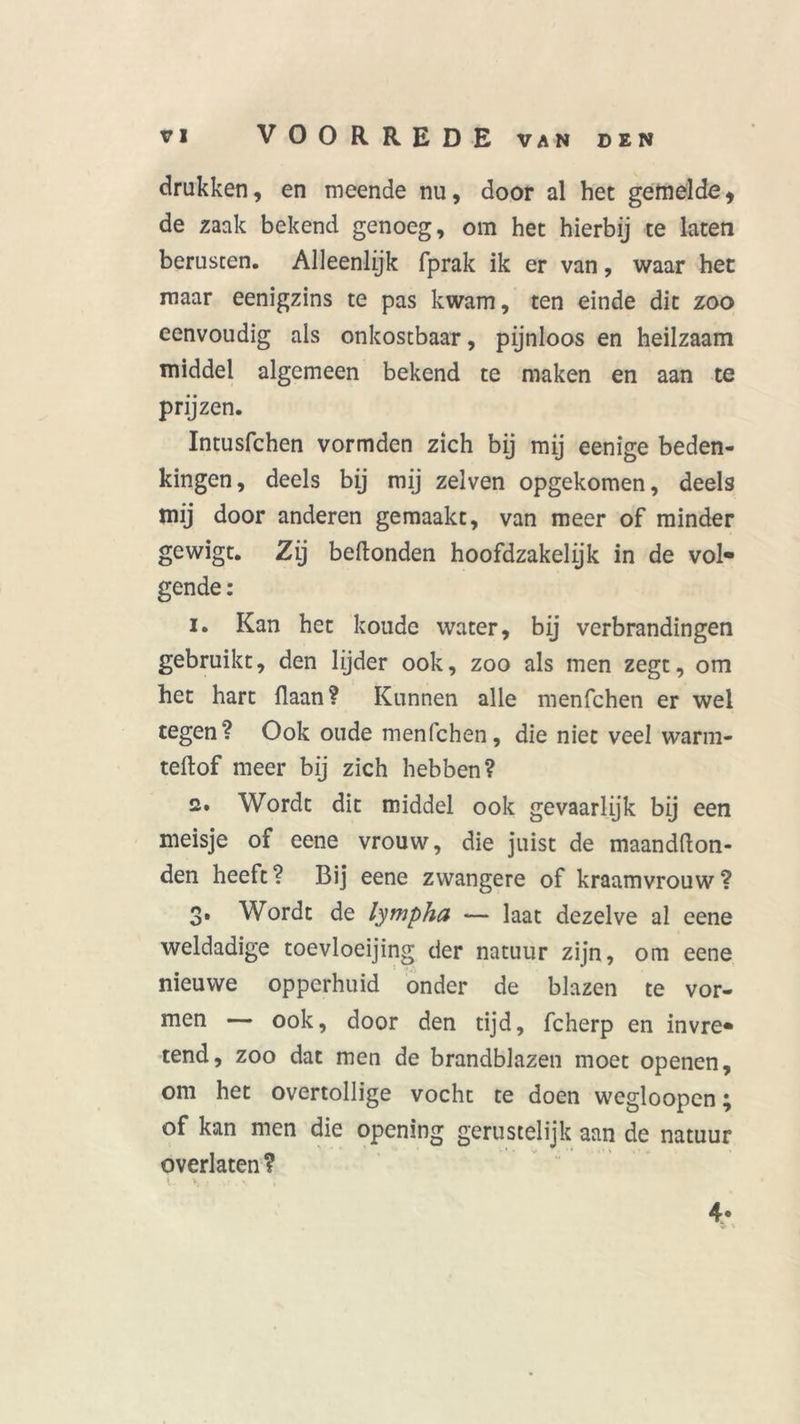 drukken, en meende nu, door al bet gemelde, de zaak bekend genoeg, om het hierbij te laten berusten. Alleenlijk fprak ik er van, waar het maar eenigzins te pas kwam, ten einde dit zoo eenvoudig als onkostbaar, pijnloos en heilzaam middel algemeen bekend te maken en aan te prijzen. Intusfchen vormden zich bij mij eenige beden- kingen, deels bij mij zelven opgekomen, deels mij door anderen gemaakt, van meer of minder gewigt. Zij beftonden hoofdzakelijk in de vol- gende : 1. Kan het koude water, bij verbrandingen gebruikt, den lijder ook, zoo als men zegt, om het hart liaan? Kunnen alle menfchen er wel tegen? Ook oude menfchen, die niet veel warm- teftof meer bij zich hebben? 2. Wordt dit middel ook gevaarlijk bij een meisje of eene vrouw, die juist de maandfton- den heeft? Bij eene zwangere of kraamvrouw? 3. Wordt de lympha — laat dezelve al eene weldadige toevloeijing der natuur zijn, om eene nieuwe opperhuid onder de blazen te vor- men — ook, door den tijd, fcherp en invre- tend, zoo dat men de brandblazen moet openen, om het overtollige vocht te doen wegloopen; of kan men die opening gerustelijk aan de natuur overlaten ? I - V ; • 4* V '