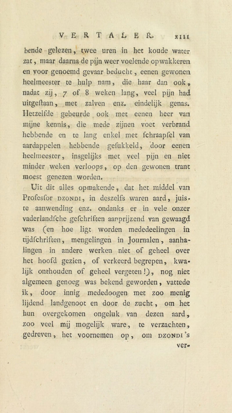 bende gelezen, twee uren in het koude water zat, maar daarna de pijn weer voelende opwakkeren en voor genoemd gevaar beducht, eenen gewonen heelmeester te hulp nam, die haar dan ook „ nadat zij, 7 of 8 weken lang, veel pijn had uitgeftaan, met zalven enz. eindelijk genas. Hetzelfde gebeurde ook met eenen heer van mijne kennis, die mede zijnen voet verbrand hebbende en te lang enkel met fchraapfel van aardappelen hebbende gehakkeld, door eenen heelmeester, insgelijks met veel pijn en niet minder weken verloops, op den gewonen trant moest genezen worden. Uit dit alles opmakende, dat het middel van Profesfor dzondi, in deszelfs waren aard, juis- te aanwending enz. ondanks er in vele onzer vaderlandfche gefchriften aanprijzend van gewaagd was (en hoe ligt worden mededeelingen in tijdfchriftcn, mengelingen in Journalen, aanha- lingen in andere werken niet of geheel over het hoofd gezien, of verkeerd begrepen, kwa- lijk onthouden of geheel vergeten!), nog niet algemeen genoeg was bekend geworden, vattede ik, door innig mededoogen met zoo menig lijdend landgenoot en door de zucht, om het hun overgekomen ongeluk van dezen aard, zoo veel mij mogelijk ware, te verzachten, gedreven, het voornemen op, om dzondi ’s ver-