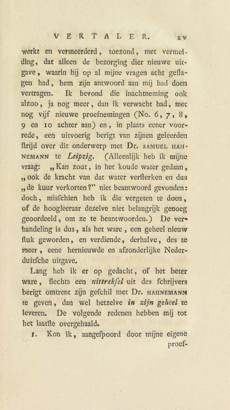 werkt en vermeerderd, toezond, met vermel- ding, dat alleen de bezorging dier nieuwe uit- gave , waarin hij op al mijne vragen acht gefla- gen had, hem zijn antwoord aan mij had doen vertragen. Ik bevond die inachtneming ook alzoo, ja nog meer, dan ik verwacht had, mee nog vijf nieuwe proefnemingen (No. 6, 7, 8, 9 en 10 achter aan) en, in plaats eener voor- rede, een uitvoerig berigt van zijnen geleerden ilrijd over dit onderwerp met Dr. samuél hah- nemann te Leipzig. (Alleenlijk heb ik mijne vraag: „Kan zout, in het koude water gedaan, „ ook de kracht van dat water verllerken en dus „de kuur verkorten?” niet beantwoord gevonden: doch, misfehien heb ik die vergeten te doen, of de hoogleeraar dezelve niet belangrijk genoeg geoordeeld, om ze te beantwoorden.) De ver* handeling is dus, als het ware , een geheel nieuw Huk geworden, en verdiende, derhalve, des te meer, eene hernieuwde en afzonderlijke Neder- duitfche uitgave. Lang heb ik er op gedacht, of het beter ware, Hechts een uit trek fel uit des fchrijvers berigt omtrent zijn gefchil met Dr. hahnemann te geven, dan wel hetzelve in zijn geheel te leveren. De volgende redenen hebben mij tot het laatfte overgehaald. I. Kon ik, aangefpoord door mijne eigene proef-