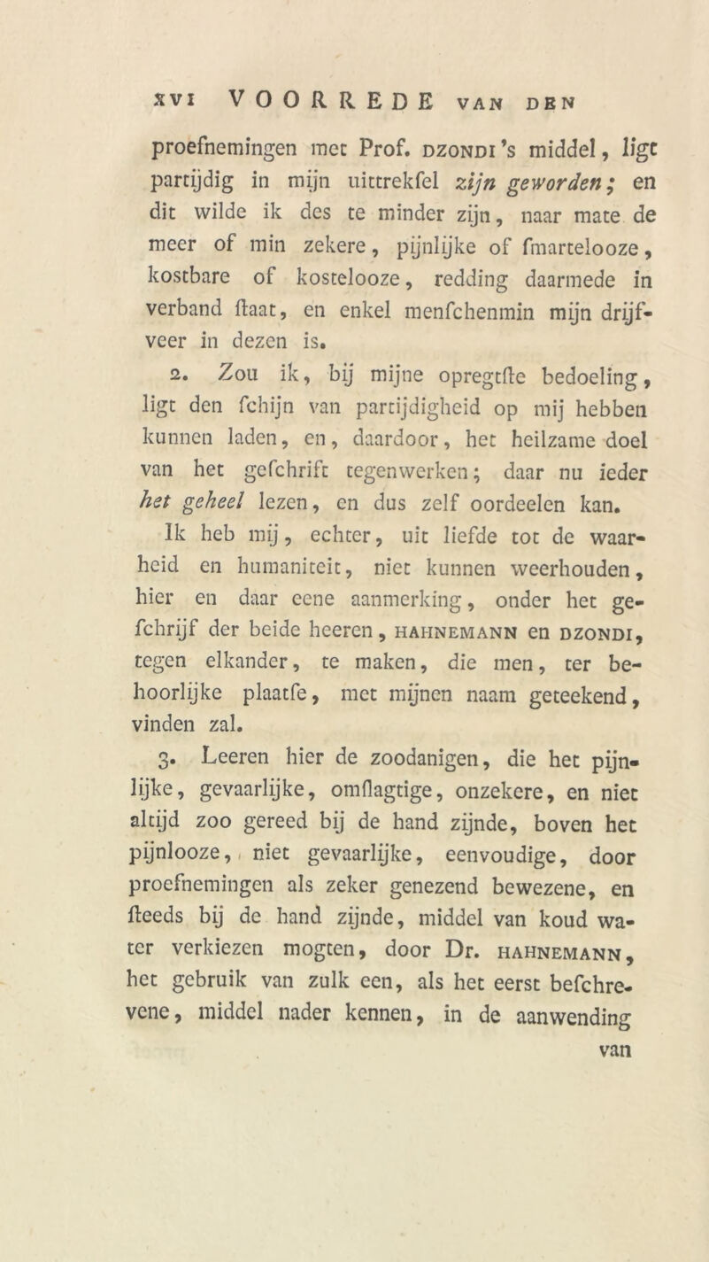 proefnemingen mee Prof. dzondi’s middel, ligt partijdig in mijn uictrekfel zijn geworden; en dit wilde ik des te minder zijn, naar mate de meer of min zekere, pijnlijke of fmartelooze, kostbare of kostelooze, redding daarmede in verband Raat, en enkel menfehenmin mijn drijf- veer in dezen is. 2. Zou ik, bij mijne opregtRe bedoeling, ligt den fchijn van partijdigheid op mij hebben kunnen laden, en, daardoor, het heilzame doel van het gcfchrift tegenwerken; daar nu ieder het geheel lezen, en dus zelf oordeelen kan. Ik heb mij, echter, uit liefde tot de waar- heid en humaniteit, niet kunnen weerhouden, hier en daar ccne aanmerking, onder het ge- fchrijf der beide heeren, hahnemann en dzondi, tegen elkander, te maken, die men, ter be- hoorlijke plaatfe, met mijnen naam geteekend, vinden zal. 3. Leeren hier de zoodanigen, die het pijn- lijke, gevaarlijke, omllagtige, onzekere, en niet altijd zoo gereed bij de hand zijnde, boven het pijnlooze, niet gevaarlyke, eenvoudige, door proefnemingen als zeker genezend bewezene, en Reeds bij de hand zijnde, middel van koud wa- ter verkiezen mogten, door Dr. hahnemann, het gebruik van zulk een, als het eerst befchre- vene, middel nader kennen, in de aanwending van