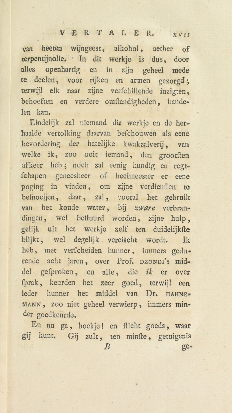 XVII van heeten wijngeest, alkohol, aether of terpentijnolie. * In dit werkje is dus, door alles openhartig en in zijn geheel mede te deelen, voor rijken en armen gezorgd; terwijl elk naar zijne verfchillende inzigten, behoeften en verdere omftandigheden, hande- len kan. Eindelijk zal niemand dix werkje en de her- haalde vertolking daarvan befchouwen als eene bevordering der hatelijke kwakzalverij, van welke ik, zoo ooit iemand, den grootden af keer heb; noch zal eenig kundig en regt- fchapen geneesheer of heelmeester er eene poging in vinden, om zijne verdienden te befnoeijen, daar, zal, vooral het gebruik van het koude water, bij zware verbran- dingen, wel beduurd worden, zijne hulp, gelijk uit het werkje zelf ten duidelijkde blijkt, wel degelijk vereischt wordt. Ik heb, met verfcheiden hunner, immers gedu- rende acht jaren, over Prof. dzondi’s mid- del gefproken, en alle, die ik er over fprak, keurden het zeer goed, terwijl een ieder hunner het middel van Dr. hahne» mann , zoo niet geheel verwierp, immers min- der goedkeurde. En nu ga, boekje! en dicht goeds, waar gij kunt. Gij zult, ten minde, getuigenis B ge-