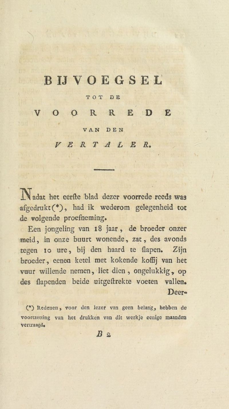 B IJ VOEGSEL TOT D E V o o R R t E D E VAN DEN V E R T A L E R. Nadat het eerfte blad dezer voorrede reeds was afgedrukt (*), had ik wederom gelegenheid tot de volgende proefneming. Een jongeling van 18 jaar, de broeder onzer meid, in onze buurt wonende, zat, des avonds tegen 10 ure, bij den haard te flapen. Zijn broeder, eenen ketel met kokende koffij van het vuur willende nemen, liet dien, ongelukkig, op des flapenden beide uitgeftrekte voeten vallen. Deer® C*) Redenen, voor den lezer van geen belang , hebben de voortzetting van het drukken van dit werkje eenige maanden vertraagd. B 2