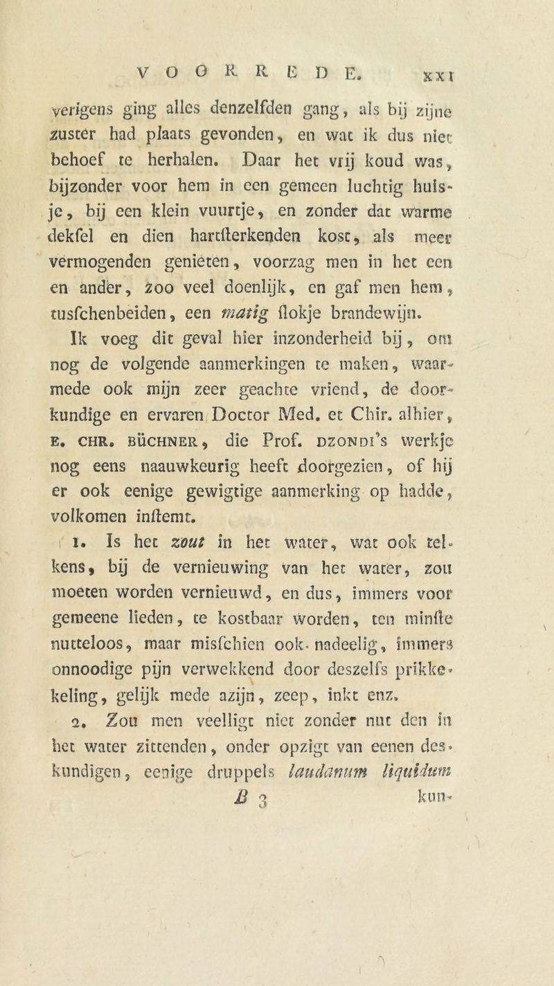VOORREDE. yerigens ging alles denzelfden gang, als bij zijne zuster had plaats gevonden, en wat ik dus niet behoef te herhalen. Daar het vrij koud was, bijzonder voor hem in een gemeen luchtig huis- je, bij een klein vuurtje, en zonder dat warme dekfel en dien hardterkenden kost, als meer vermogenden genieten, voorzag men in het een en ander, zoo veel doenlijk, en gaf men hem, tusfehenbeiden, een matig (lokje brandewijn. Ik voeg dit geval hier inzonderheid bij, om nog de volgende aanmerkingen te maken, waar- mede ook mijn zeer geachte vriend, de door- kundige en ervaren Doctor Med. et Chir. alhier, E. chr. büchner , die Prof. DzoNDi’s werkje nog eens naauwkeurïg heeft doorgezien, of hij er ook eenige gewigtige aanmerking op hadde, volkomen inftemt. r i. Is het zout in het water, wat ook tel- kens, bij de vernieuwing van het water, zou moeten worden vernieuwd, en dus, immers voor gemeene lieden, te kostbaar worden, ten minde nutteloos, maar misfehien ook-nadeelig, immers onnoodige pijn verwekkend door dcszelfs prikke- keling, gelijk mede azijn, zeep, inkt enz. 2. Zou men veelligt niet zonder nut den in het water zictenden, onder opzigt van eenen des. kundigen, eenige druppels laudanum liquidum B 3 kun-