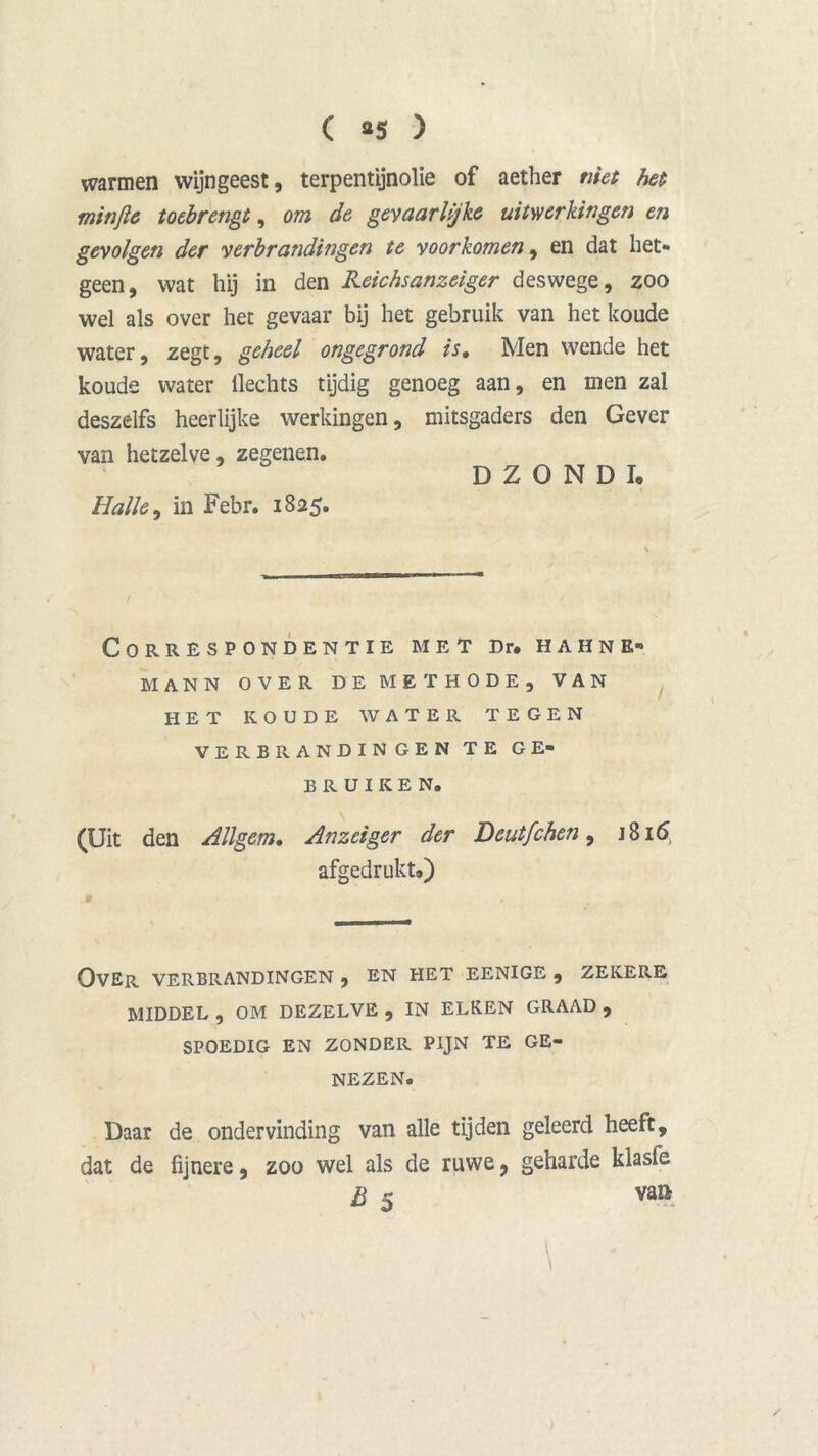 warmen wijngeest, terpentijnolie of aether niet het minjie toebrengt, om de gevaarlijke uitwerkingen en gevolgen der verbrandingen te voorkomen, en dat het* geen, wat hij in den Reichsanzeiger deswege, zoo wel als over het gevaar bij het gebruik van het koude water, zegt, geheel ongegrond is. Men wende het koude water Hechts tijdig genoeg aan, en men zal deszelfs heerlijke werkingen, mitsgaders den Gever van hetzelve, zegenen. D Z O N D I. Halte, in Febr. 1825. Correspondentie met Dr. hahne- MANN OVER DE METHODE, VAN HET KOUDE WATER TEGEN VERBRANDINGEN TE GE- BRUIKEN. (Uit den Allgcm, Anzciger der Deutfchen, 1816, afgedrukt») OVER VERBRANDINGEN , EN HET EENIGE , ZEKERE MIDDEL, OM DEZELVE, IN ELKEN GRAAD, SPOEDIG EN ZONDER PIJN TE GE- NEZEN. Daar de ondervinding van alle tijden geleerd heeft, dat de fijnere, zoo wel als de ruwe, geharde klasfe B 5 van \ • )