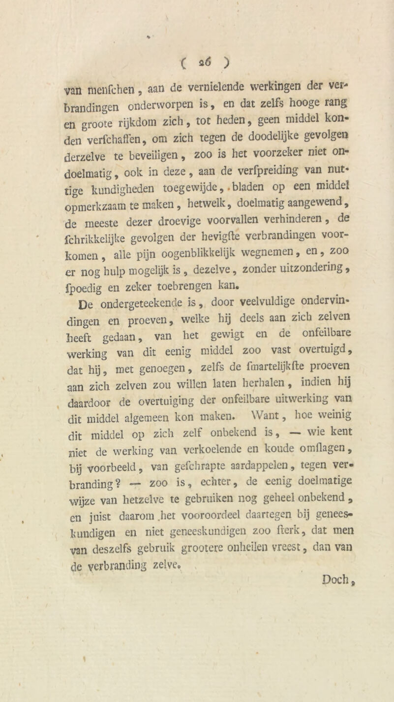 I C *6 ) van menfchen, aan de vernielende werkingen der ver- brandingen onderworpen is, en dat zelfs hooge rang en groote rijkdom zich, tot heden, geen middel kon- den verfchaflen, om zich tegen de doodelijke gevolgen derzelve te beveiligen, zoo is het voorzeker niet on- doelmatig , ook in deze, aan de verfpreiding van nut- tige kundigheden toegewijdc, .bladen op een middel opmerkzaam te maken, hetwelk, doelmatig aangewend, de meeste dezer droevige voorvallen verhinderen, de fchrikkelijke gevolgen der hevigfte verbrandingen voor- komen , alle pijn oogenblikkelijk wegnemen, en, zoo er nog hulp mogelijk is , dezelve, zonder uitzondering , fpoedig en zeker toebrengen kan. De ondergeteekende is, door veelvuldige ondervin- dingen en proeven, welke hg deels aan zich zeiven beeft gedaan, van het gewigt en de onfeilbare werking van dit eenig middel zoo vast overtuigd, dat hij, met genoegen, zelfs de fmartelijkfte proeven aan zich zeiven zou willen laten herhalen, indien hij daardoor de overtuiging der onfeilbare uitwerking van dit middel algemeen kon maken. Want, hoe weinig dit middel op zich zelf onbekend is, — wie kent niet de werking van verkoelende en koude omflagen, bij voorbeeld, van gefchrapte aardappelen, tegen ver- branding? — zoo is, echter, de eenig doelmatige wijze van hetzelve te gebruiken nog geheel onbekend , cn juist daarom .het vooroordeel daartegen bij genees- kundigen en niet geneeskundigen zoo fterk, dat men van deszelfs gebruik grootere onheilen vreest, dan van de verbranding zelve. Doch,