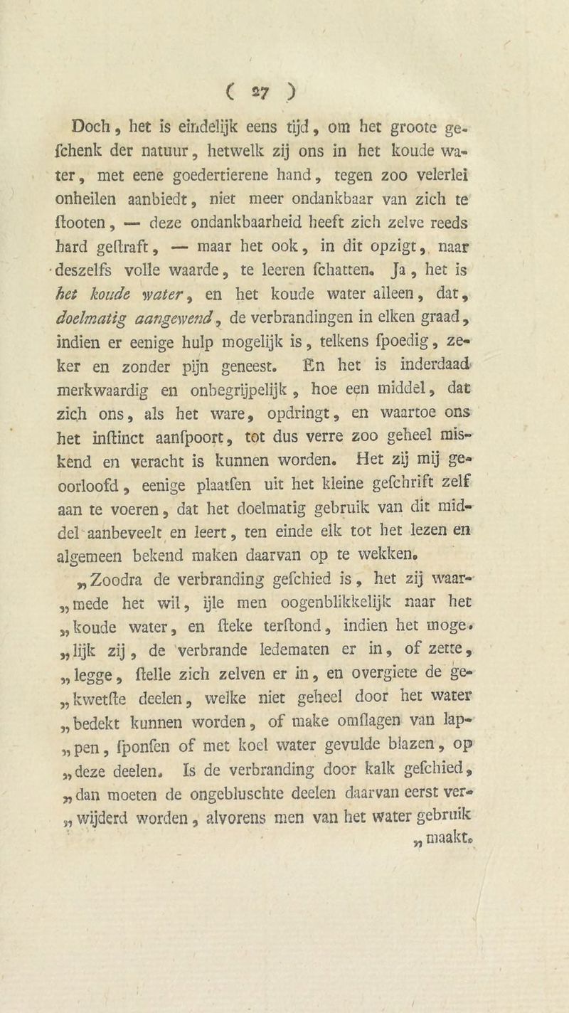 s Doch, het is eindelijk eens tijd, om het groote ge- fchenk der natuur, hetwelk zij ons in het koude wa- ter, met eene goedertierene hand, tegen zoo velerlei onheilen aanbiedt, niet meer ondankbaar van zich te flooten, — deze ondankbaarheid heeft zich zelve reeds hard geftraft, — maar het ook, in dit opzigt, naar deszelfs volle waarde, te leeren fchatten. Ja , het is het koude water, en het koude water alleen, dat, doelmatig aangewend, de verbrandingen in eiken graad, indien er eenige hulp mogelijk is, telkens fpoedig, ze- ker en zonder pijn geneest. En het is inderdaad merkwaardig en onbegrijpelijk , hoe een middel, dat zich ons, als het ware, opdringt, en waartoe ons het inftinct aanfpoort, tot dus verre zoo geheel mis- kend en veracht is kunnen worden. Het zij mij ge- oorloofd , eenige plaatfen uit het kleine gefchrift zelf aan te voeren, dat het doelmatig gebruik van dit mid- del aanbeveelt en leert, ten einde elk tot het lezen en algemeen bekend maken daarvan op te wekken. „Zoodra de verbranding gefchied is, het zij waar- „mede het wil, ijle men oogenblikkelijk naar het „koude water, en fleke terftond, indien het moge. „ lijk zij, de verbrande ledematen er in, of zette, „ legge, Helle zich zelven er in, en overgiete de ge- „kwetfte deelen, welke niet geheel door het water „bedekt kunnen worden, of make omflagen van lap- „pen, fponfen of met koel water gevulde blazen, op „deze deelen. Is de verbranding door kalk gefchied, „ dan moeten de ongebluschte deelen daarvan eerst ver- „ wijderd worden, alvorens men van het water gebruik „ maakt.