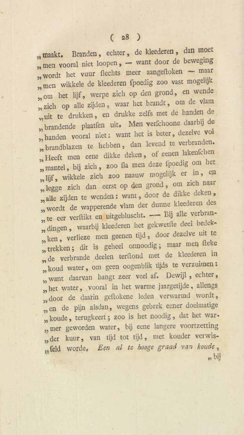„ maakt. Branden, echter, de kleederen, dan moet „ men vooral niet loopen, — want door de beweging „wordt het vuur Hechts meer aangeftoken — maar ”tnen wikkele de kleederen fpoedig zoo vast mogelijk ”om het lijf, werpe zich op den grond, en wende ” zich op alle zijden, waar het brandt, om de vlam „uit te drukken, en drukke zelfs met de handen de 1’brandende plaatfen uit. Men verfchoone daarbij de , handen vooral niet: want het is beter, dezelve vol „brandblazen te hebben, dan levend te verbranden. , Heeft men eene dikke deken, of eenen lakenfchen „mantel, bij zich, zoo 11a men deze fpoedig onl ‘let lijf 9 wikkele zich zoo mauw mogelijk er m, en *legge zich dan eerst op den grond, om zich naar „alle zijden te wenden: want, door de dikke deken, , wordt de wapperende vlam der dunne kleederen des  te eer verdikt en uitgebluscht. Bij alle verbran- ” dingen, waarbij kleederen het gekwetite deel bedek- ” ken, verlieze men geenen tijd, door dezelve uit te ” trekken; dit is geheel onnoodig; maar men deke 51 de verbrande deelen terdond met de kleederen in *koud water, om geen oogenblik tijds te verzuimen: ” want daarvan hangt zeer veel af. Dewijl , echter, ^het water, vooral in het warme jaargetijde, allengs . door de daarin gedokene leden verwarmd wordt, ”en de pijn alsdan, wegens gebrek eener doelmatige r/t koude, terugkeert; zoo is het noodig, dat liet war* c,mer geworden water, bij eene langere voortzetting nder kuur, van tijd tot tijd, met kouder verwis- feld worde. Een al te hooge graad van koude, „bij