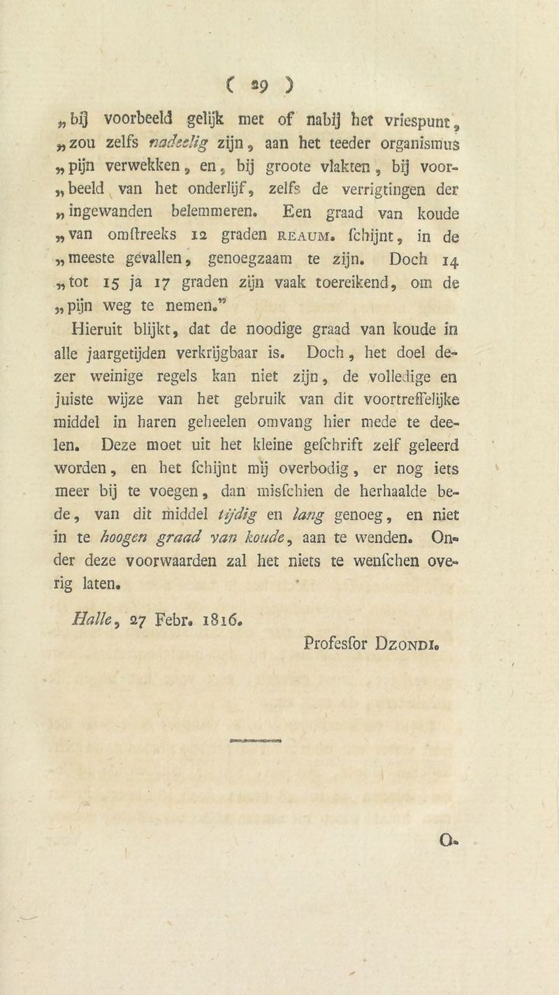 „bij voorbeeld gelijk met of nabij bet vriespunt, „zou zelfs nadeelig zijn, aan het teeder organistnus „ pijn verwekken, en, by groote vlakten , bij voor- beeld van het onderlijf, zelfs de verrigtingen der „ ingewanden belemmeren. Een graad van koude „van omftreeks 12 graden reaum. fchijnt, in de „meeste gevallen, genoegzaam te zijn. Doch 14 „tot 15 ja 17 graden zijn vaak toereikend, om de „pijn weg te nemen.” Hieruit blijkt, dat de noodige graad van koude in alle jaargetijden verkrijgbaar is. Doch, het doel de- zer weinige regels kan niet zijn, de volledige en juiste wijze van het gebruik van dit voortreffelijke middel in haren geheelen omvang hier mede te dee- len. Deze moet uit het kleine gefchrift zelf geleerd worden, en het fchijnt mij overbodig, er nog iets meer bij te voegen, dan misfchien de herhaalde be- de, van dit middel tijdig en lang genoeg, en niet in te hoogen graad van koude, aan te wenden. On» der deze voor waarden zal het niets te wenfchen ove- rig laten. iHallo ^ 27 Febr. 1816. Profesfor Dzondi. O.
