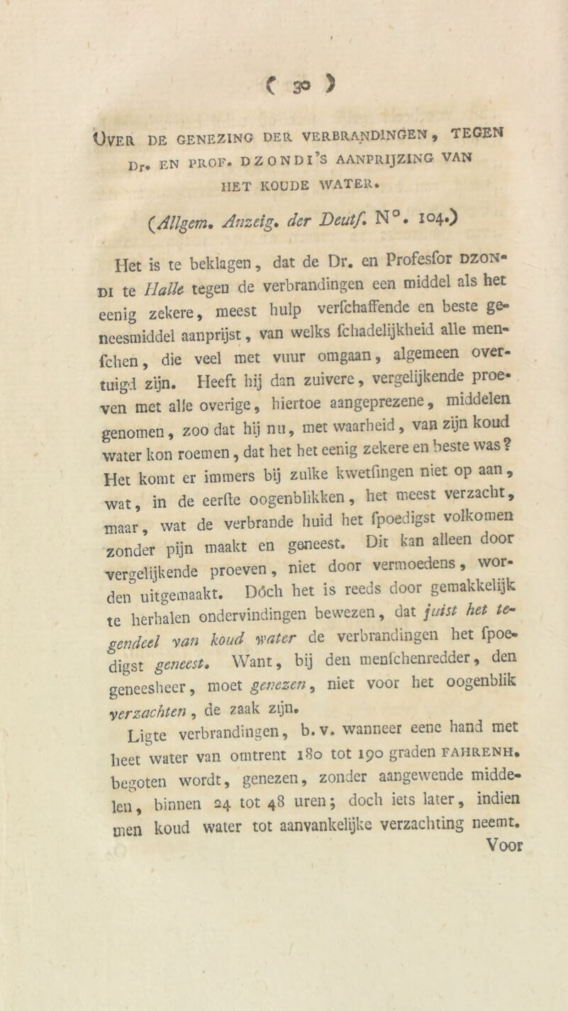C 3° > Over de genezing der verbrandingen, tegen Dr< EN prof. dzondi’s aanprijzing van IIET KOUDE WATER. (.Allgem• Anzeig. der Deutf, N°. 104.) Het is te beklagen, dat de Dr. en Profesfor dzon» di te Balie tegen de verbrandingen een middel als het eenig zekere, meest hulp verfchaffende en beste ge- neesmiddel aanprijst, van welks fchadelijkheid alle men- fchen, die veel met vuur omgaan, algemeen over- tuigd zijn. Heeft hij dan zuivere, vergelijkende proe- ven met alle overige, hiertoe aangeprezene, middelen genomen, zoo dat hij nu, met waarheid, van zijn koud water kon roemen, dat het het eenig zekere en beste was? Het komt er immers bij zulke kwetfingen niet op aan , wat, in de eerde oogenblikken, het meest verzacht, maar, wat de verbrande huid het fpoedigst volkomen zonder pijn maakt en geneest. Dit kan alleen door vergelijkende proeven, niet door vermoedens, wor- den3 uitgemaakt. Dóch het is reeds door gemakkelijk te herhalen ondervindingen bewezen, dat juist het te- gendeel van koud water de verbrandingen het fpoe- digst geneest. Want, bij den menfchenredder, den geneesheer, moet genezen, niet voor het oogenblik verzachten, de zaak zijn. Ligte verbrandingen, b.v. wanneer eenc hand met heet water van omtrent 180 tot 190 graden fahrenh. begoten wordt, genezen, zonder aangewende midde- len , binnen 24 tot 48 uren; doch iets later, indien men koud water tot aanvankelijke verzachting neemt. Voor