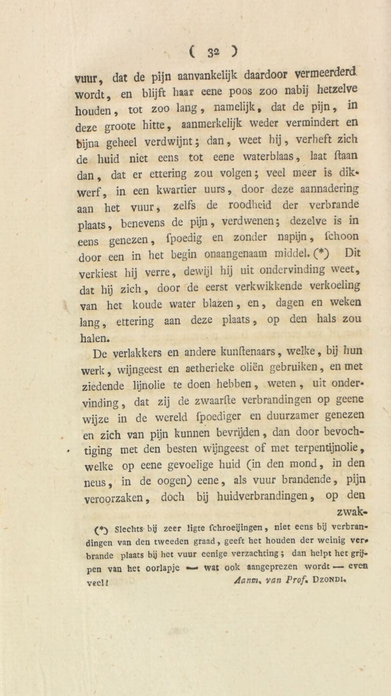 ( 3* ) vuur, dat de pijn aanvankelijk daardoor vermeerderd wordt, en blijft baar eene poos zoo nabij hetzelve houden, tot zoo lang, namelijk, dat de pijn, in deze groote hitte, aanmerkelijk weder vermindert en bijna geheel verdwijnt; dan, weet hij, verheft zich de huid niet eens tot eene waterblaas, laat ftaan dan, dat er ettering zou volgen; veel meer is dik* werf, in een kwartier uurs, door deze aannadering aan het vuur, zelfs de roodheid der verbrande plaats, benevens de pijn, verdwenen; dezelve is in eens genezen, fpoedig en zonder napijn, fchoon door een in het begin onaangenaam middel. (*) Dit verkiest hij verre, dewijl hij uit ondervinding weet, dat hij zich, door de eerst verkwikkende verkoeling van het koude water blazen, en, dagen en weken lang, ettering aan deze plaats, op den hals zou halen. De verlakkers en andere kunftenaars, welke, bij hun werk, wijngeest en aetherieke oliën gebruiken, en met ziedende lijnolie te doen hebben, weten, uit onder- vinding, dat zij de zwaarfte verbrandingen op geene wijze in de wereld fpoediger en duurzamer genezen en zich van pijn kunnen bevrijden, dan door bevoch- • tiging met den besten wijngeest of met terpentijnolie, welke op eene gevoelige huid (in den mond, in den neus, in de oogen) eene, als vuur brandende, pijn veroorzaken, doch bij huidverbrandingen, op den zwak- (*;) Slechts bij zeer ligte fchroetfingen, niet eens bij verbran- dingen van den tweeden graad, geeft het houden der weinig ver# brande plaats bij het vuur eenige verzachting ; dan helpt het grij- pen van het oorlapje •— wat ook aangeprezen wordt — even veci; Aanm, van Prof. Dzondi.