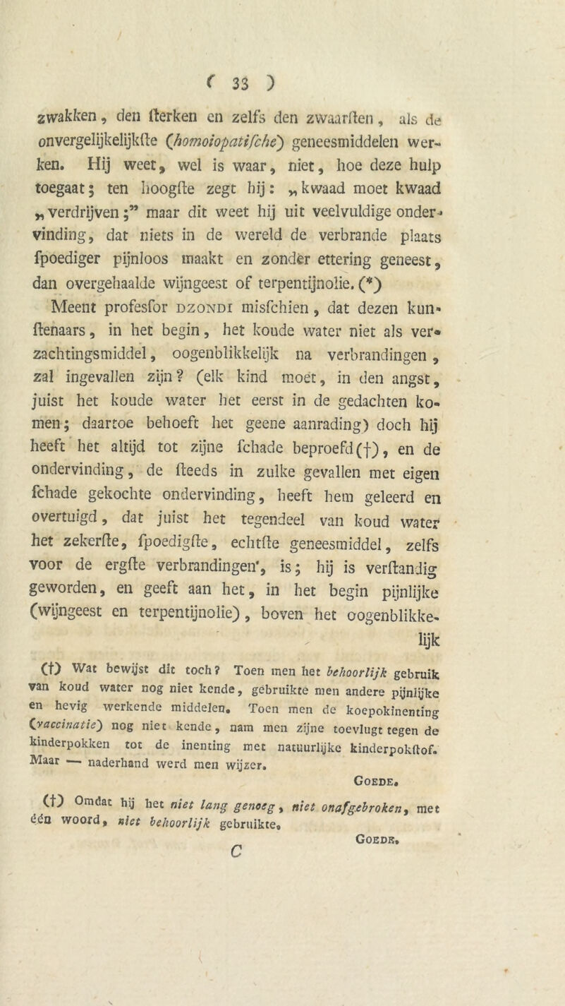 zwakken, den rterken en zelfs den zwaarden, als de onvergelijkelijkfte (’homoiopatifchè) geneesmiddelen wer- ken. Hij weet, wel is waar, niet, hoe deze hulp toegaat; ten hoogde zegt hij: „ kwaad moet kwaad * verdrijvenmaar dit weet hij uit veelvuldige onder-* vinding, dat niets in de wereld de verbrande plaats fpoediger pijnloos maakt en zondér ettering geneest, dan overgehaalde wijngeest of terpentijnolie. (*) Meent profesfor dzondi misfchien, dat dezen kun» denaars, in het begin, het koude water niet als ver* zachtingsmiddel, oogenblikkelijk na verbrandingen, zal ingevallen zijn? (elk kind moet, in den angst, juist het koude water het eerst in de gedachten ko- men; daartoe behoeft het geene aanrading) doch hij heeft het altijd tot zijne fchade beproefd (f), en de ondervinding, de deeds in zulke gevallen met eigen fchade gekochte ondervinding, heeft hem geleerd en overtuigd, dat juist het tegendeel van koud water het zekerde, fpoedigde, echtde geneesmiddel, zelfs voor de ergde verbrandingen', is; hij is verdandig geworden, en geeft aan het, in het begin pijnlijke (wijngeest en terpentijnolie), boven het oogenblikke- \ ‘ ' ‘ ' ' Üjk CO Wat bewyst dit toch? Toen men het behoorlijk gebruik van koud water nog niet kende, gebruikte men andere pyniüke en hevig werkende middelen. Toen men de koepokinenting Cvaccinatie) nog niet kende, nam men zijne toevlugt tegen de kinderpokken tot de inenting met natuurlijke kinderpokftof. Maar — naderhand werd men wijzer. Goede. (10 Omdat hij het niet lang genoeg, niet onafgebroken, met êdn woord, niet behoorlijk gebruikte. c