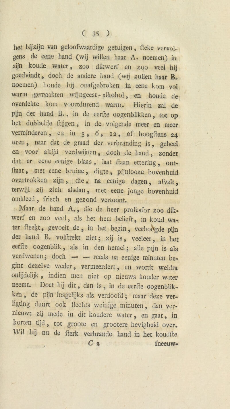 het bijzijn van geloofwaardige getuigen, .fteke vervol- gens de eene hand (wij willen haar A. noemen) in zijn koude water, zoo dikwerf en zoo veel hij goedvindt, doch de andere hand (wij zullen haar B- noemen) houde hij onafgebroken in eene kom vol warm gemaakten wijngeest-alkohol, en houde de overdekte kom voortdurend warm. Hierin zal de pijn der hand B., in de eerde oogenblikken, tot op het dubbelde (tijgen, in de volgende meer en meer verminderen, en in 3, 6, 12, of hoogftens 24 uren, naar dat de graad der verbranding is, geheel en voor altijd verdwijnen, doch de hand, zonder dat er eene eenige blaas, laat liaan ettering, ont- Haat, met eene bruine, digte, pijnlooze bovenhuid overtrokken zijn, die, na eenige dagen, afvalt, terwijl zij zich alsdan, met eene jonge bovenhuid omkleed, frisch en gezond vertoont. Maar de hand A., die de heer profesfor zoo dik- werf en zoo veel, als het hem beiieft, in koud wa- ter (leekt, gevoelt de, in het begin, verhoogde pijn der hand B. volflrekt niet; zij is, veeleer, in het eerde oogenblik, als in den hemel; alle pijn is als verdwenen; doch — — reeds na eenige minuten be- gint dezelve weder, vermeerdert, en wordt weldra onlijdelijk , indien men niet op nieuws kouder water neemt. Doet hij dit, dan is, in de eerde oogenblik- ken , de pijn insgelijks als verdoofd; maar deze ver- ligting duurt ook flechts weinige minuten, dan ver- nieuwt zij mede in dit koudere water, en gaat, in konen tijd, tot groote en grootere hevigheid over. Wil hij nu de derk verbrande hand in het koudfte C a fneeuw-