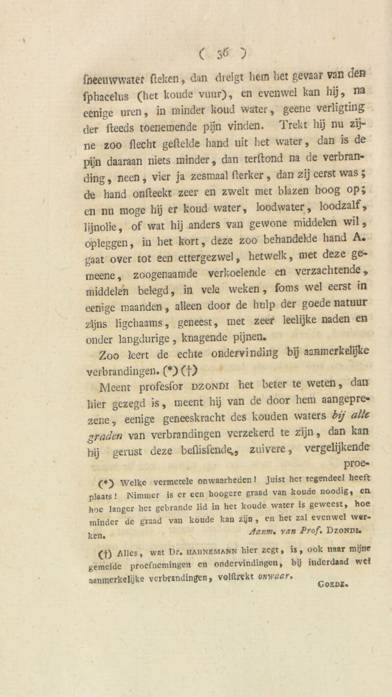 fheemvwater (leken , dan dreigt hem liet gevaar van den fphacelus (het koude vuur), en evenwel kan hij, na cenige uren, in minder koud water, geene verligting der fieeds toenemende pijn vinden. Trekt hij nu zij- ne zoo flecht gefielde hand uit het water, dan is de pijn daaraan niets minder, dan terftond na de verbran- ding , neen, vier ja zesmaal fierker, dan zij eerst was ; de hand onfieekt zeer en zwelt met blazen hoog op; en nu moge hij er koud water, lood water, loodzalf, lijnolie, of wat hij anders van gewone middelen wil, opleggen, in het kort, deze zoo behandelde hand A. gaat over tot een ettergezwel, hetwelk, met deze ge- meene, zoogenaamde verkoelende en verzachtende, middelen belegd, in vele weken, foms wel eerst in eenigc maanden, alleen door de hulp der goede natuur zijns ligcbaams, geneest, met zeer leelijke naden en onder langdurige, knagende pijnen. Zoo leert de echte ondervinding bij aanmerkelijke verbrandingen. (*) (f) Meent profesfor dzondi het beter te weten, dan hier gezegd is, meent hij van de door hem aangepre- zene, eenige geneeskracht des kouden waters bij alle graden van verbrandingen verzekerd te zijn, dan kan bii gerust deze beflisfende;, zuivere, vergelijkende proe- (*) Welke vermetele onwaarheden I Juist het tegendeel heelt plaats! Nimmer is cr een hoogerc graad van koude noodig, en hoe langer liet gebrande lid in het koude water is geweest, hoe minder de graad van koude kan zijn , en het zal evenwel wer- 1,en Aanm. van Prof. Dzondi. (f) Alles, wat Dr. hahnemann hier zegt, is, ook naar mijne gemelde proefnemingen en ondervindingen, by inderdaad wei aanmerkelijke verbrandingen, voHtrekt onwaar.