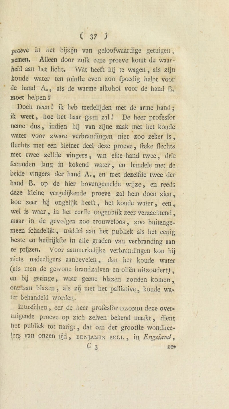 proeve in het bijzijn van geloofwaardige getuigen, nemen. Alleen door zulk eene proeve komt de waar- heid aan het licht. Wat heeft hij te wagen, als zijn koude water ten minfte even zoo fpoedig helpt voor de hand A., als de warme alkohol voor de hand D. moet helpen ? Doch neen! ik heb medelijden met de arme hand; ik weet, hoe het haar gaan zal! De heer profesfor neme dus, indien hij van zijne zaak met het koude water voor zware verbrandingen niet zoo zeker is, Hechts met een kleiner deel deze proeve, fteke Hechts met twee zelfde vingers, van elke hand twee, drie fëcunden lang in kokend water, en handele met de beide vingers der hand A., en met dezelfde twee der hand B. op de hier bovengemelde wijze, en reeds deze kleine vergelijkende proeve zal hem doen zien, hoe zeer hij ongelijk heeft, het koude water, een, wel is waar, in het eerde oogenblik zeer verzachtend, maar in de gevolgen zoo trouweloos, zoo buitenge- meen fchadelijk, middel aan het publiek als het eenig beste en heilrijkfte in alle graden van verbranding aan te prijzen. Voor aanmerkelijke verbrandingen kon hij niets nadeeligers aanbevelen, dan het koude water (als men de gewone brandzalven en oliën uitzondert), en bij geringe, waar geene blazen zouden komen, onttiaan blazen, als zij met het palliative, koude wa- ter behandeld worden, Intusfchen , eer de lieer profesfor dzondi deze over- tuigende proeve op zich zelven bekend maakt, dient het publiek tot narigt, dat een der grootHe wondhee- '.ers van onzen tijd, benjamin bell , in, Engeland, C 3 ee«