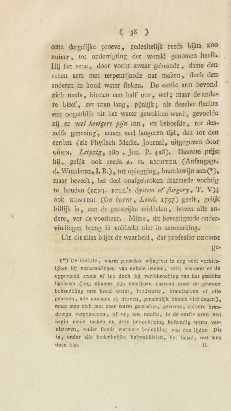 / ( ) eene dergelijke proeve, gedeeltelijk reeds bijna zoo zuiver, tot onderrigting der wereld genomen heeft* , Hij liet eene, door vocht zwaar gebrande, dame den eencn arm met terpentijnolie nat maken, doch den anderen in koud water (leken. De eerde arm bevond zich reeds, binnen een half uur, wel; maar de ande« re bleef, zes uren lang, pijnlijk; als dezelve flechts een oogenblik uit het water getrokken werd, gevoelde zij er veel hevigere 'pijn aan, en behoefde, tot des- zelfs genezing, eenen veel langeren tijd, dan tot den eerden (zie Phyfisch Medic. Journal, uitgegeven door KÜHN. Leipzig, 180 . Jun. P. 428). Daarom prijst hij, gelijk ook reeds a. h. richter (Anfangsgr. d. Wundarzn. I. B.), tot oplegging, brandewijn aan(*), maar beveelt, het deel onafgebroken daarmede vochtig te houden (benj. bell’s System of furgery, T. V); ook kentish (On burns, Lond. 1797) geeft, gelijk billijk is, aan de geestrijke middelen, boven alle an- dere, ver de voorkeur. Mijne, dit bevestigende onder- vindingen breng ik voldrekt niet in aanmerking. Uit dit alles blijkt de waarheid, dar profesfor dzondi ge. (*) De flerkde, warm gemaakte wijngeest is nog veel verkies- lijker bij verbrandingen van enkele deelen, zelfs wanneer er de opperhuid reeds af is; doch bij verfchroeying van het ganfche ligchaam (nog nimmer zyn menfelien daarvan door de gewone behandeling met koud water, loodvvater, brandzalven of olie genezen, alle moesten zij derven, gemeenlijk binnen vier dagen}, moet men zich met zeer warm gemaakte, gewone, zuivere bran- dewijn vergenoegen, of er, ten minde, in de eerfte uren een begin mede maken en deze bevochtiging beftendig warm ver- nieuwen, onder deeds warmere bedekking van den lijder. Dit is, onder alle bedenkelijke hulpmiddelen, het beste, wat men doen kan. H.