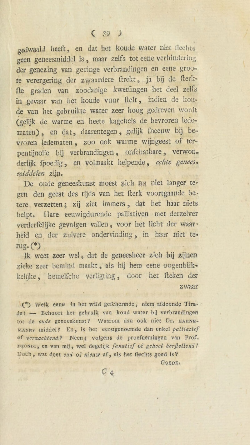 K gedwaald heeft, en dat het koude water niet Hechts geen geneesmiddel is , maar zelfs tot eene verhindering der genezing van geringe verbrandingen en eene groo- te verergering der zwaardere ftrekt, ja bij de fterk- (le graden van zoodanige kwetfingen het deel zelfs in gevaar van het koude vuur fielt, indien de kou* de van het gebruikte water zeer hoog gedreven wordt (gelijk de warme ea heete kagchels de bevroren lede- maten), en dat, daarentegen, gelijk fneeuw bij be- vroren ledematen, zoo ook warme wijngeest of ter- pentijnolie bij verbrandingen, onfehatbare, verwon- derlijk fpoedig, en volmaakt helpende, echte genees* middelen zijn» De oude geneeskunst moest zich nu niet langef te* gen den geest des tijds van het fterk voortgaande be- tere verzetten 5 zij ziet immers, dat bet haar niets helpt. Hare eeuwigdurende palliativen met derzelver verderfelijke gevolgen vallen, voor het licht der waar' heid en der zuivere ondervinding, in haar niet te» rug.(*) Ik weet zeer wel, dat de geneesheer zich bij zijnen zieke zeer bemind maakt, als hij hem eene oogenblik- kelijke, hemeifche verligting, door het Heken der zwaar Welk eene in het wild gefchermde, niets afdoende Tira- de! — Behoort het gebruik van koud water bij verbrandingen tot de oude geneeskunst? Waarom dan ook niet Dr. hahne- manns middel? En, is het eerstgenoemde dan enkel palliatief of verzachtend? Meen; volgens de proefnemingen van Prof. nzoNDi, en van mü, wel degelijk fanatief of geheel herftellend ! Doch, wat doet oud of nieuw af, nis het Hechts goed is? Gcjsde* Q 4;