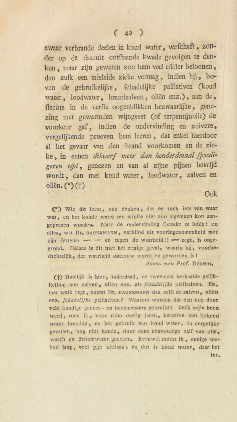zwaar verbrande deelen in koud water, verfchafr, zon- der op de daaruit ontftaande kwade gevolgen te den- ken , maar zijn geweten zcu hem veel edeler beloonen, dan zulk een misleide zieke vermag, indien hij, bo- ven de gebruikelijke, fchadelijke palliativen (koud water, loodwater, brandzalven, oliën enz.), aan de, flechts in de eerde oogenblikken bezwaarlijke, gene- zing met gewarmden wijngeest (of terpentijnolie) de voorkeur gaf, indien de ondervinding en zuivere, vergelijkende proeven hem leeren, dat enkel hierdoor al het gevaar van den brand voorkomen en de zie- ke , in eenen dikwerf meer dan honderdmaal fpoedi• geren tijd, genezen en van al zijne pijnen bevrijd wordt, dan met koud water, loodwater, zalven en oliën. (♦) (f) Ook (*) Wie dit leest, zou denken, dat er toch iets van waar was, en het koude water ten minfte niet zoo algemeen kon aan- geprezen wordeD. Maar de ondervinding fpreekt te luide ! en alles,-wat Dr. hahnemann , verblind uit vooringenomenheid met zijn fystema — — en tegen de waarheid!! — zegt, is onge- grond. Helaas is dit niet het eenige geval, waarin hij, voorbe» dachtelyk, der waarheid ontrouw wordt en geworden is! Aanm. yan Prof. Dzondi. (f) Hatelijk is hier, inderdaad, de tweemaal herhaalde gelijk- flelling met zalven, oliën enz. als fchadelijke palliativen. En, met welk regt, noemt Dr. hahnemann dan zelfs de zalven , oliën enz. fchadelijke palliativen? Waarom worden die dan nog door vele kundige genees- en heelmeesters gebruikt? Zelfs mijn been werd, toen ik, voor ruim dertig jaren, hetzelve met kokend water brandde, en het gebruik van koud water, in dergelijke gevallen, nog niet kende, door cenc eenvoudige zalf van olie, wasch cn flroemwater genezen. Evenwel moest ik, eenige we» ken lang, veel pijn uitftaan i en dus is koud water, daarliet ter.