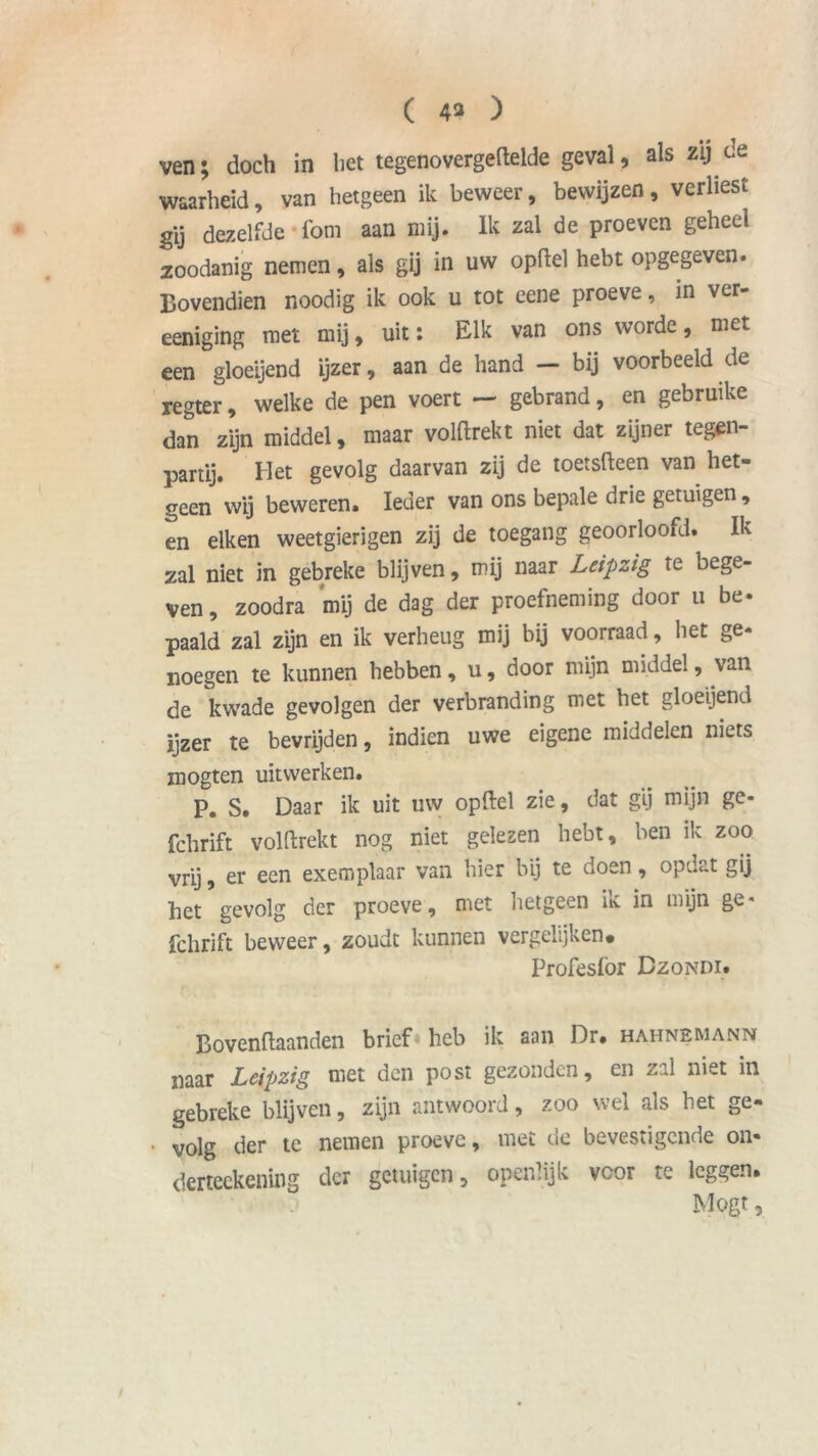 ( 4* ) ven; doch in het tegenovergeftelde geval, als zij de waarheid, van hetgeen ik beweer, bewijzen, verliest gij dezelfde foni aan mij. Ik zal de proeven geheel zoodanig nemen, als gij in uw opflel hebt opgegeven. Bovendien noodig ik ook u tot eene proeve, in ver- eeniging met mij, uit: Elk van ons worde, met een gloeijend ijzer, aan de hand — bij voorbeeld de regter, welke de pen voert — gebrand, en gebruike dan zijn middel, maar volflrekt niet dat zijner tegen- partij. Het gevolg daarvan zij de toetsfteen van het- geen wij beweren. Ieder van ons bepale drie getuigen, en eiken weetgierigen zij de toegang geoorloofd. Ik zal niet in gebreke blijven, mij naar Leipzig te bege- ven, zoodra mij de dag der proefneming door u be- paald zal zijn en ik verheug mij bij voorraad, het ge- noegen te kunnen hebben, u, door mijn middel, van de kwade gevolgen der verbranding met het gloeijend ijzer te bevrijden, indien uwe eigene middelen niets mogten uit werken. P. S. Daar ik uit uw opftel zie, dat gij mijn ge- fchrift volflrekt nog niet gelezen hebt, ben ik zoo vrij, er een exemplaar van hier bij te doen, opdat gij het gevolg der proeve, met hetgeen ik in mijn ge* fclirift beweer, zoudt kunnen vergelijken. Profeslör Dzondi. Bovenflaanden brief heb ik aan Dr* haiinemann naar Leipzig met den post gezonden, en zal niet in gebreke blijven, zijn antwoord, zoo wel als het ge- • volg der te nemen proeve, met de bevestigende on- derteekening der getuigen, openlijk vcor te leggen. Mogt,
