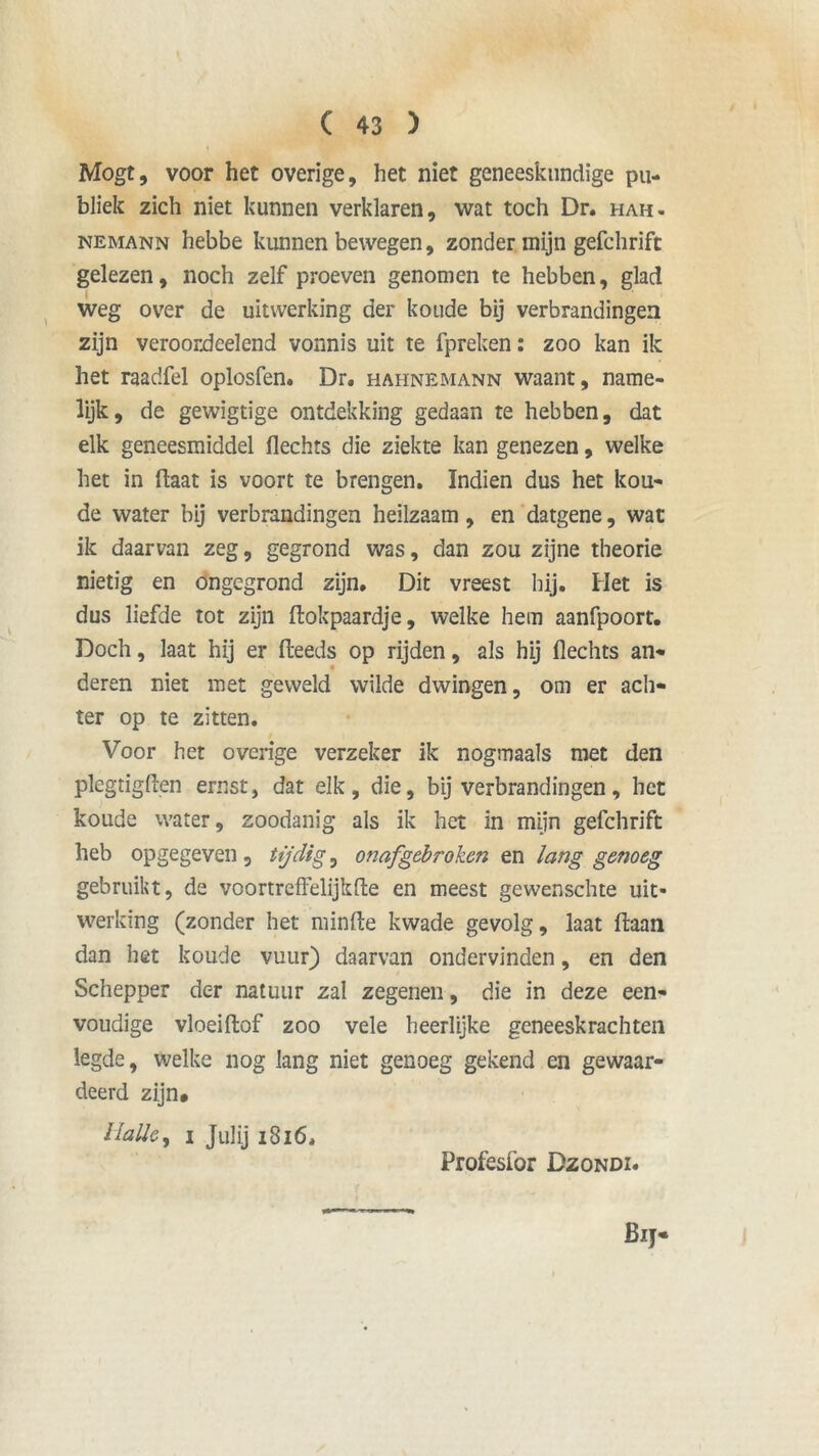 Mogt, voor het overige, het niet geneeskundige pu- bliek zich niet kunnen verklaren, wat toch Dr. hah. nemann hebbe kunnen bewegen, zonder mijn gefchrift gelezen, noch zelf proeven genomen te hebben, glad weg over de uitwerking der koude bij verbrandingen zijn veroordeelend vonnis uit te fpreken: zoo kan ik het raarifel oplosfen, Dr. hahnemann waant, name- lijk, de gewigtige ontdekking gedaan te hebben, dat elk geneesmiddel flechts die ziekte kan genezen, welke het in ftaat is voort te brengen. Indien dus het kou- de water bij verbrandingen heilzaam, en datgene, wat ik daarvan zeg, gegrond was, dan zou zijne theorie nietig en ongegrond zijn. Dit vreest hij. Het is dus liefde tot zijn ftokpaardje, welke hem aanfpoort. Doch, laat hij er fteeds op rijden, als hij flechts an* deren niet met geweld wilde dwingen, om er ach- ter op te zitten. Voor het overige verzeker ik nogmaals met den plegtigflen ernst, dat elk, die, bij verbrandingen, het koude water, zoodanig als ik het in mijn gefchrift heb opgegeven, tijdige onafgebroken en lang genoeg gebruikt, de voortreffelijkfte en meest gewenschte uit- werking (zonder het minfte kwade gevolg, laat ftaan dan het koude vuur) daarvan ondervinden, en den Schepper der natuur zal zegenen, die in deze een- voudige vloeiftof zoo vele heerlijke geneeskrachten legde, welke nog lang niet genoeg gekend en gewaar- deerd zijn# Halie, i Julij 1816, Profesfor Dzondi. Bij