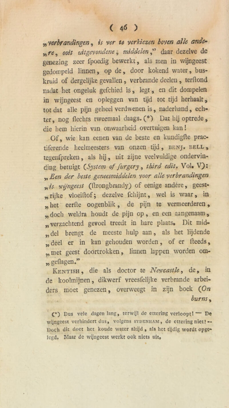 „ verbrandingen, is ver te verkiezen boven alle ande- „ re i ooit uitgevondene, middelen ” daar dezelve de genezing zeer fpoedig bewerkt, als men in wijngeest gedompeld linnen, op de, door kokend water, bus- kruid of dergelijke gevallen, verbrande deden , terdond nadat het ongeluk gefchied is, legt, en dit dompelen in wijngeest en opleggen van tijd tot tijd herhaalt, totdat alle pijn geheel verdwenen is, naderhand, ech- ter, nog Hechts tweemaal daags. (*) Dat hij optrede , die hem hierin van onwaarheid overtuigen kan! Of, wie kan eenen van de beste en kundigfte prac- tiferende heelmeesters van onzen tijd, benj. bell, tegenfpreken, als hij, uit zijne veelvuldige ondervin- ding betuigt CSystem of furgcry, third edit. Vol* V): „ Een der beste geneesmiddelen voor alle verbrandingen nis wijngeest (drongbrandy) of eenige andere, geest- rijke vloeidof; dezelve fchijnt, wel is waar, in „ het eerde oogenblik, de pijn te vermeerderen, „ doch weldra houdt de pijn op, en een aangenaam, „verzachtend gevoel treedt in hare plaats. Dit mid- „ del brengt de meeste hulp aan, als het lijdende „ deel er in kan gehouden worden, of er deeds, „met geest doortrokken, linnen lappen worden om- „ geflagen.” Kentish, die als doctor te Newcastle, de, in de koolmijnen, dikwerf vreesfelijke verbrande arbei- ders moet genezen, overweegt in zijn boek (On , burns, (*) Dus vele dagenlang, terwyl de ettering verloopt!— De wijngeest verhindert dus, volgens sydenham, de ettering niet} — Doch dit doet het koude water altyd , als het tijdig wordt opge- legd. Maar de wijngeest werkt ook niets uit.
