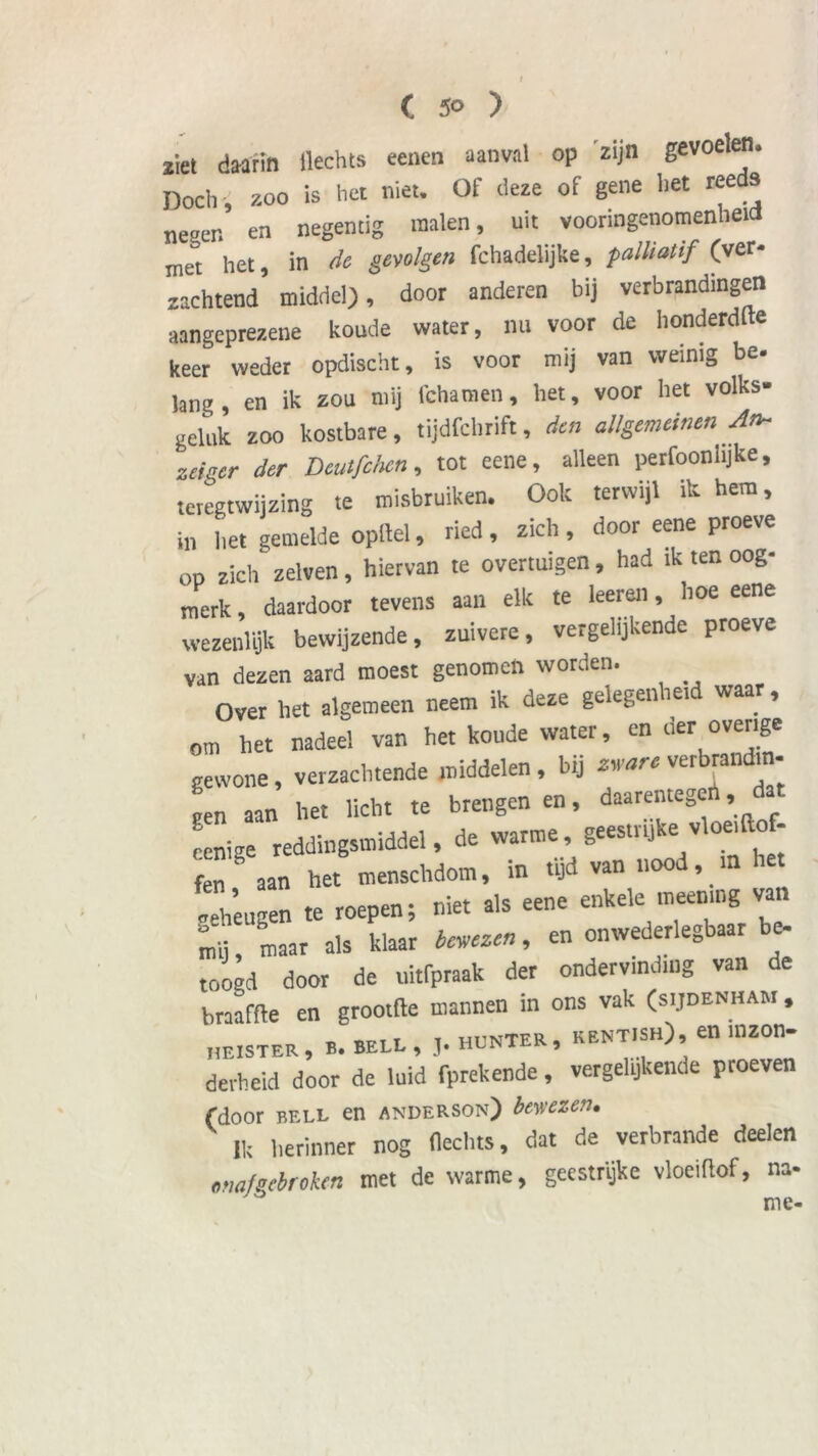 ( 5° ) ziet daarin Hechts eenen aanval op 'zijn gevoelen. Doch , zoo is het niet. Of deze of gene het reeds ne„en en negentig malen, uit vooringenomenheid met het, in de gevolgen fchadelijke, palUatif (ver- zachtend middel), door anderen bij verbrandingen aangeprezene koude water, nu voor de honderdje keer weder opdischt, is voor mij van weinig be. lang, en ik zou mij fchamen, het, voor het volks- geluk zoo kostbare, tijdfchrift, den allgemeinen An~ zeiger der Deutfcten, tot eene, alleen perfoonhjke, teregtwijzing te misbruiken. Ook terwijl ik hem, in liet gemelde opitel, ried , zich , door eene proeve op zich zelven, hiervan re overtuigen, had ik ten oog- merk , daardoor tevens aan elk te leereii, hoe eene wezenlijk bewijzende, zuivere, vergelijkende proeve van dezen aard moest genomen worden. Over het algemeen neem ik deze gelegenheid waar, om het nadeel van het koude water, en der overige gewone, verzachtende middelen, bij verbrandm- pen aan het licht te brengen en, daarentegen, renie reddingsmiddel, de warme, geestrijke vloei ft_ - fen ° aan het menschdom, in tijd van nood, m het „eheugen te roepen; niet als eene enkele meening van mij, maar als klaar belezen, en onwederlegbaar be- toogd door de uitfpraak der ondervinding van de braaffie en grootfle maimen in ons vak (sijdenham , heister, b. BELL, j. HUNTER, kentish), en inzon- derheid door de luid fprekende, vergelijkende proeven (door BELL en anderson) bewezen. Ik herinner nog Hechts, dat de verbrande deelen onafgebroken met de warme, geestrijke vloeiHof, na- me-