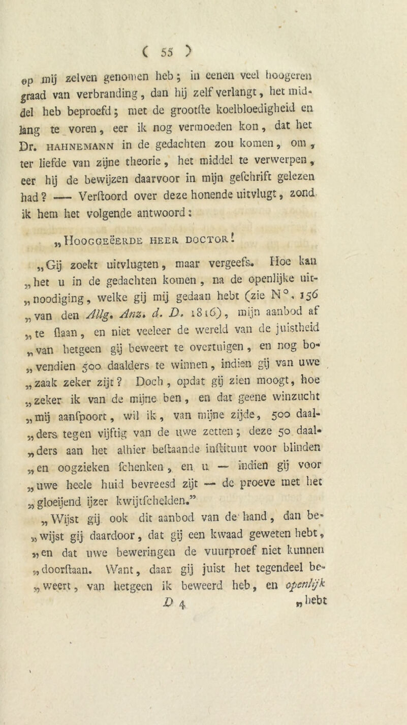 op mij zei ven genomen heb; in eenen veel hongeren graad van verbranding, dan hij zelf verlangt, het mid- del heb beproefd; niet de grootlte koelbloedigheid en lang te voren, eer ik nog vermoeden kon, dat het Dr. hahnemann in de gedachten zou komen, om y ter liefde van zijne theorie, het middel te verwerpen, eer hij de bewijzen daarvoor in mijn gefchrift gelezen had? — Verftoord over deze honende uitvlugt, zond ik hem het volgende antwoord: „HOOGGEËERDE HEER DOCTOR! „Gij zoekt uitvlugten, maar vergeefs. Hoe kan „het u in de gedachten komen, na de openlijke uit- „noodiging, welke gij mij gedaan hebt (zie N°, 356 „van den Jllg. Anz. d. D. 1816), mijn aanbod af M te flaan, en niet veeleer de wereld van de juistheid „ van hetgeen gij beweert te overtuigen , en nog bo- „ vendien 500. daalders te winnen, indien gij van uwe „zaak zeker zijt? Doch , opdat gij zien moogt, hoe zeker ik van de mijne ben, en dat geene winzucht „mij aanfpoort, wil ik , van mijne zijde, 500 daal- ders. tegen vijftig van de uwe zetten; deze 50 daal- „ders aan het alhier beftaande inftituut voor blinden „ en oogzieken fchenken, en u — indien gij voor „uwe beele huid bevreesd zijt — de proeve met het „ gloeijend ijzer kwijtfchelden,” „Wijst gij ook dit aanbod van de hand, dan be» „wijst gij daardoor, dat gij een kwaad geweten hebt, „en dat uwe beweringen de vuurproef niet kunnen „doorftaan. Want, daar gij juist het tegendeel be- „ weert, van hetgeen ik beweerd heb, en openlijk D 4 »l*bt
