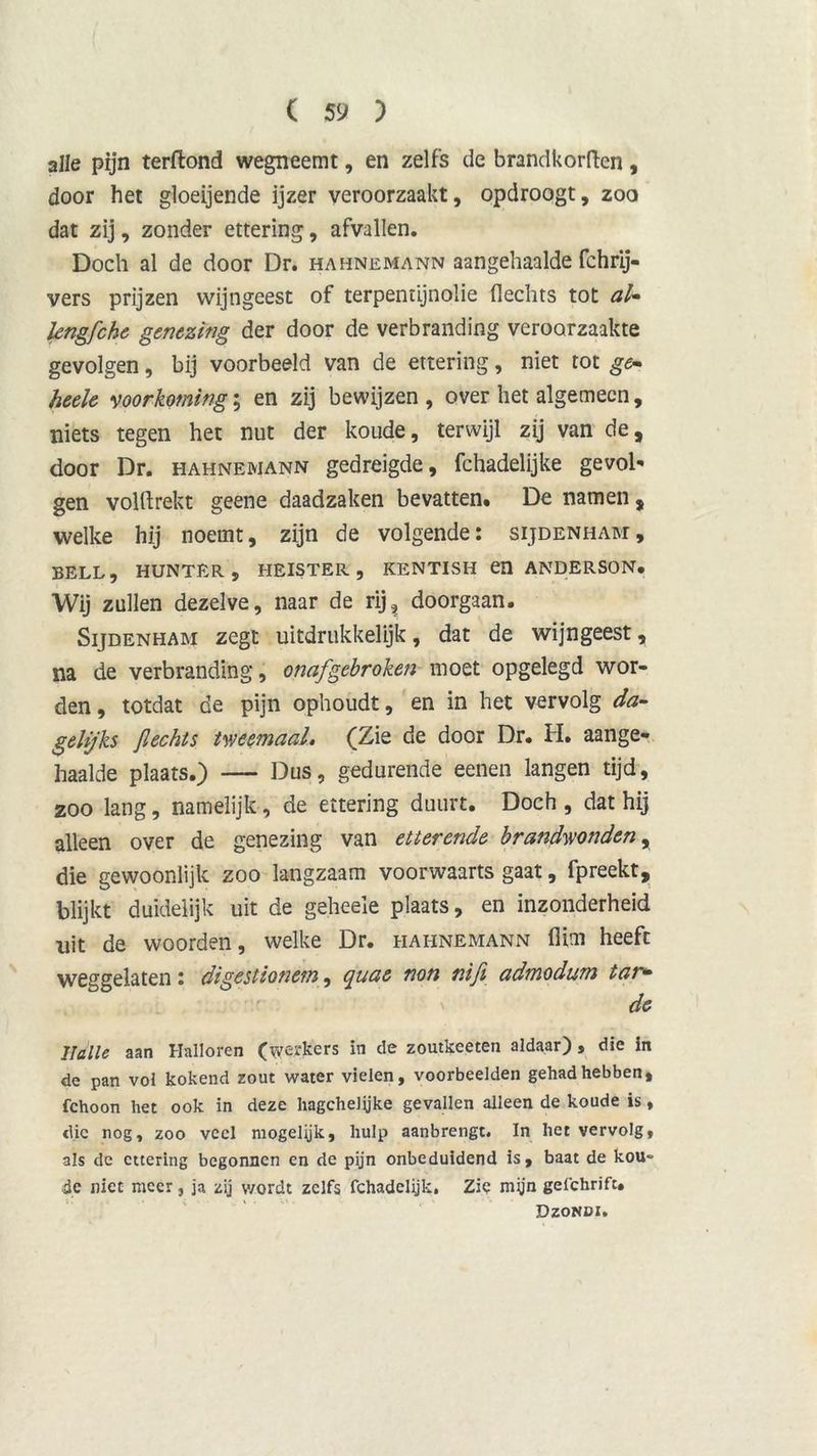 alle pijn terftond wegneemt, en zelfs de brandkorftcn, door het gloeijende ijzer veroorzaakt, opdroogt, zoo dat zij, zonder ettering, afvallen. Doch al de door Dr. hahnemann aan gehaalde fchrij- vers prijzen wijngeest of terpentijnolie flechts tot aU kngfche genezing der door de verbranding veroorzaakte gevolgen, bij voorbeeld van de ettering, niet tot ge» heele voorkoming; en zij bewijzen , over het algemeen, niets tegen het nut der koude, terwijl zij van de, door Dr. hahnemann gedreigde, fchadelijke gevol' gen volftrekt geene daadzaken bevatten. De namen, welke hij noemt, zijn de volgende: sijdenham, BELL, HUNTER, HEISTER, KENTISH «1 ANDERS0N. Wij zullen dezelve, naar de rij, doorgaan. Sijdenham zegt uitdrukkelijk, dat de wijngeest, na de verbranding, onafgebroken moet opgelegd wor- den , totdat de pijn ophoudt, en in het vervolg da- gelijks jlechts tweemaal, (Zie de door Dr. H. aange- haalde plaats.) — Dus, gedurende eenen langen tijd, zoo lang, namelijk, de ettering duurt. Doch , dat hij alleen over de genezing van etterende brandwonden, die gewoonlijk zoo langzaam voorwaarts gaat, fpreekt, blijkt duidelijk uit de geheeïe plaats, en inzonderheid uit de woorden, welke Dr. hahnemann flim heeft weggelaten : digestionem, quae non nifi admodum tan» de IJ alle aan Halloren (werkers in de zoutkeeten aldaar) , die in de pan vol kokend zout water vielen, voorbeelden gehad hebben, fchoon het ook in deze hagchelyke gevallen alleen de koude is, die nog, zoo veel mogelijk, hulp aanbrengt. In het vervolg, als de ettering begonnen en de pijn onbeduidend is, baat de kou- de niet meer, ja zij wordt zelfs fchadclijk. Zie mijn gefckrifc» Dzondi.