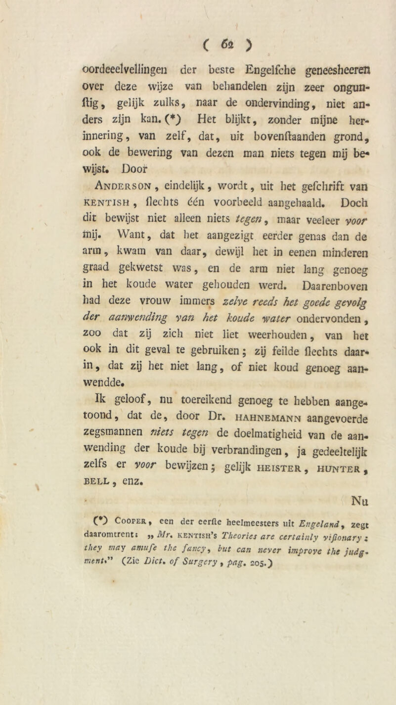 ( & ) oordeeelveilingen der beste Engelfche geneesheeren over deze wijze van behandelen zijn zeer ongun- ftig, gelijk zulks, naar de ondervinding, niet an- ders zijn kan. (*) Het blijkt, zonder mijne her- innering, van zelf, dat, uit bovenftaanden grond, ook de bewering van dezen man niets tegen mij be* wijst. Door Anderson, eindelijk, wordt, uit het gefchrift van KENTisH , Hechts één voorbeeld aangehaald. Doch dit bewijst niet alleen niets tegen, maar veeleer voor mij. Want, dat het aangezigt eerder genas dan de arm, kwam van daar, dewijl het in eenen minderen graad gekwetst was, en de arm niet lang genoeg in het koude water gehouden werd. Daarenboven had deze vrouw immers zelve reeds het goede gevolg der aanwending van het koude water ondervonden, zoo dat zij zich niet liet weerhouden, van het ook in dit geval te gebruiken; zij feilde Hechts daar- in, dat zij het niet lang, of niet koud genoeg aan- wendde. Ik geloof, nu toereikend genoeg te hebben aange- toond, dat de, door Dr. hahnemann aangevoerde zegsmannen niets tegen de doelmatigheid van de aan- wending der koude bij verbrandingen, ja gedeeltelijk zelfs er voor bewijzen; gelijk heister , hunter , Bell, enz. Nu CD Cooper, een der eerfte heelmeesters uit Engeland, zegt daaromtrent; »> Mr% kentish’s Theories are certainly yifionury • they niay atnufe the fancy, hut can never improve the judg- mentS' (Zie Liet, of Surgery , pag. 205.)