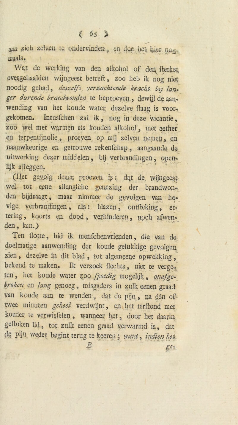 < ^5 > aan zich zelvm te ondervinden, en doe he* mh. sjaals. Wat de werking van den alkohol of dei\ fterksi ove?gehaalden wijngeest betreft, zoo heb ik nog niet noodig gehad, des zelfs verzachtende kracht bij lan- ger durende brandwonden te beproeven , dewijl de aan- wending van het koude water dezelve ftaag is voor-? gekomen. Intusfchen zal ik, nog in deze vacantie, zoo wel met warmen als kouden alkohol, met aether en terpentijnolie., proeyen op mjj zelven nemen, en naauwkeurige en getrouwe rekenichap, aangaande de uitwerking dezer middelen, bij verbrandingen, open- lijk afleggen, (liet gevolg dezer proeven, ipt dgt de. wijngeest wel tot eene allengfche. genezing der brandvyon? den bijdraagt, maar nimmer de gevolgen van he- vige verbrandingen, als: blazen, ontfteking, ec- tering, koorts en dood, verhinderen, npch afwen- den, kan.) Ten Hotte, bid ik menfehenvrienden, die van de doelmatige aanwending der koude gelukkige gevolgen zien, dezelve in dit blad , tot algemeene opwekking, bekend te maken. Ik verzoek Hechts, niet te verge« ten, het koude water zoo fpoedig mogelijk , onafge- broken en lang genoeg, misgaders in zulk eenen graad van koude aan te wenden 9 dat de pijn , na (én of twee minuten geheel verdwijnt, en het terftond met kouder te verwisfelen , vyanneer liet, door het daarin geftoken lid, tot zulk eenen graad verwarmd is, dat ds pijn weder begint terug te keeren 5 want, indien het