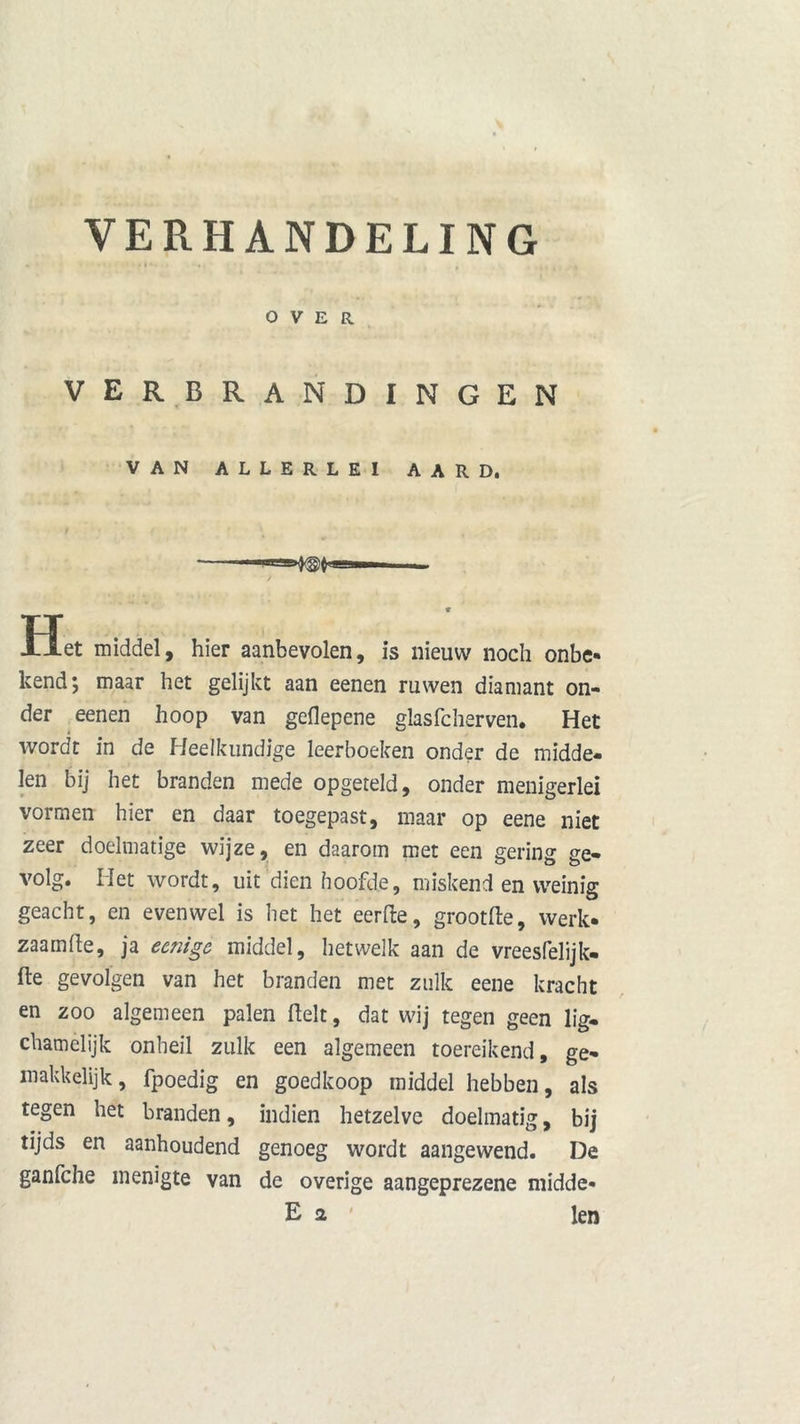 VERHANDELING OVER verbrandingen VAN ALLERLEI AARD. ’- }<§)( P-llll — Het middel, hier aanbevolen, is nieuw noch onbe- kend; maar het gelijkt aan eenen ruwen diamant on- der eenen hoop van geflepene glasfcherven. Het wordt in de Heelkundige leerboeken onder de midde- len bij het branden mede opgeteld, onder menigerlei vormen hier en daar toegepast, maar op eene niet zeer doelmatige wijze, en daarom met een gering ge- volg. Het wordt, uit dien hoofde, miskend en weinig geacht, en evenwel is het het eerfte, grootfte, werk- zaam fte, ja eenige middel, hetwelk aan de vreesfelijk- fte gevolgen van het branden met zulk eene kracht en zoo algemeen palen Relt, dat wij tegen geen lig- chamelijk onheil zulk een algemeen toereikend, ge- makkelijk, fpoedig en goedkoop middel hebben, als tegen het branden, indien hetzelve doelmatig, bij tijds en aanhoudend genoeg wordt aangewend. De ganfche menigte van de overige aangeprezene midde- E 2 len