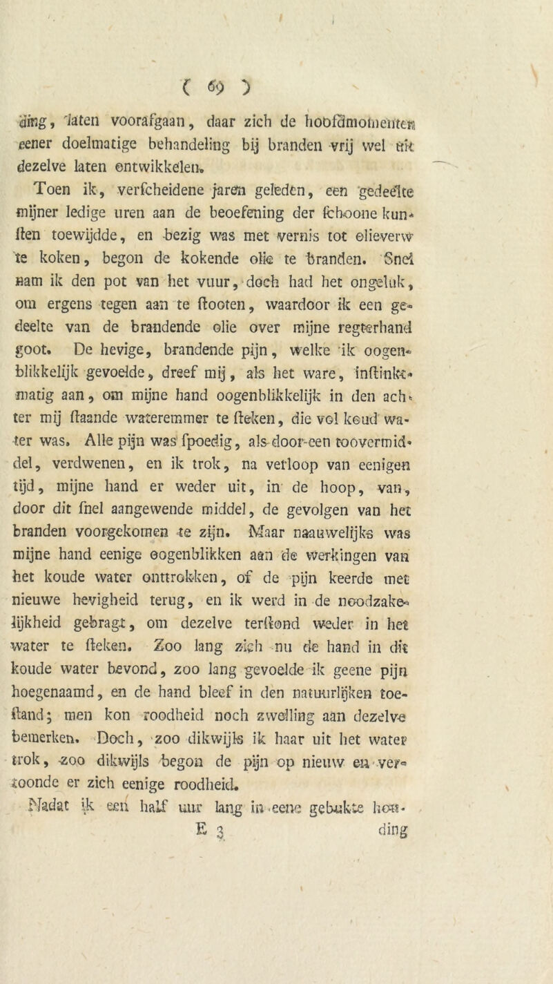t ) cjifig, laten voorafgaan, daar zich de hootcimoiiiemera eener doelmatige behandeling bij branden vrij wel ftk dezelve laten ontwikkelen. Toen ik, verfcheidene /aren geleden, een 'gedeelte mijner ledige uren aan de beoefening der fchoone kun* Hen toewijdde, en bezig was met vernis tot elieverw te koken, begon de kokende olie te branden. Snel Ham ik den pot van het vuur, doch had het ongeluk, om ergens tegen aan te ftooten, waardoor ik een ge- deelte van de brandende olie over mijne regterhand goot. De hevige, brandende pijn, welke ik oogen- blikkelijk gevoelde, dreef mij, als het ware, inftinko matig aan, om mijne hand oogenblikkelijk in den ach* ter mij (laande wateremmer te (leken, die vol keud wa- ter was. Alle pijn was’fpoedig, alsdoor-een toovermid- del, verdwenen, en ik trok, na verloop van eenigen tijd, mijne hand er weder uit, in de hoop, van, door dit fnel aangewende middel, de gevolgen van het branden voorgekomen <te zijn. Maar naauwelijks was mijne hand eenige ©ogenblikken aan de werkingen van het koude water onttrokken, of de pijn keerde met nieuwe hevigheid terug, en ik werd in de noodzake- lijkheid gebragi, om dezelve terdond weder in het water te (leken. Zoo lang zich nu de hand in dit koude water bevond, zoo lang gevoelde ik geene pijn hoegenaamd, en de hand bleef in den natuurlijken toe- iland; men kon roodheid noch zwelling aan dezelve bemerken. Doch, zoo dikwijls ik haar uit het water trok, -zoo dikwijls begon de pijn op nieuw en ver® ioonde er zich eenige roodheid. Nadat ik een half uur lang in eene gebukte hou- E 3 ding