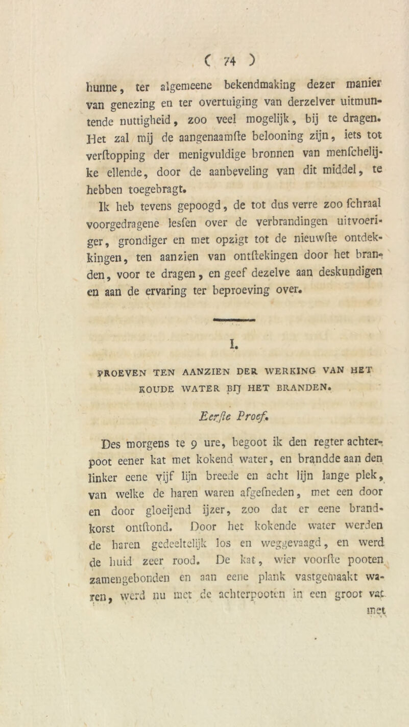 hunne, ter algemeene bekendmaking dezer manier van genezing en ter overtuiging van derzelver uitmun- tende nuttigheid, zoo veel mogelijk, bij te dragen. Het zal mij de aangenaamde belooning zijn, iets tot verdopping der menigvuldige bronnen van menfchelij* ke ellende, door de aanbeveling van dit middel, te hebben toegebragt. Ik heb tevens gepoogd, de tot dus verre zoo fchraal voorgedragene lesfen over de verbrandingen uitvoeri- ger, grondiger en met opzigt tot de nieuwde ontdek- kingen, ten aan zien van ontftekingen door het bran- den , voor te dragen, en geef dezelve aan deskundigen en aan de ervaring ter beproeving over. I. PROEVEN TEN AANZIEN DER. WERKING VAN HET KOUDE WATER BIJ HET BRANDEN. Eer [ie Proef, Des morgens te 9 ure, begoot ik den regter achter- poot eener kat met kokend water, en brandde aan den linker eene vijf lijn breede en acht lijn lange plek, van welke de haren waren afgefneden, met een door en door gloeijend ijzer, zoo dat er eene brand* korst ontftond. Door het kokende water werden de haren gedeeltelijk los en weggevaagd, en werd de huid zeer rood. De kat, wier voorde pooten zam en gebonden en aan eene plank vastgemaakt wa- ren, werd nu met de achterpootcn in een groot vat met