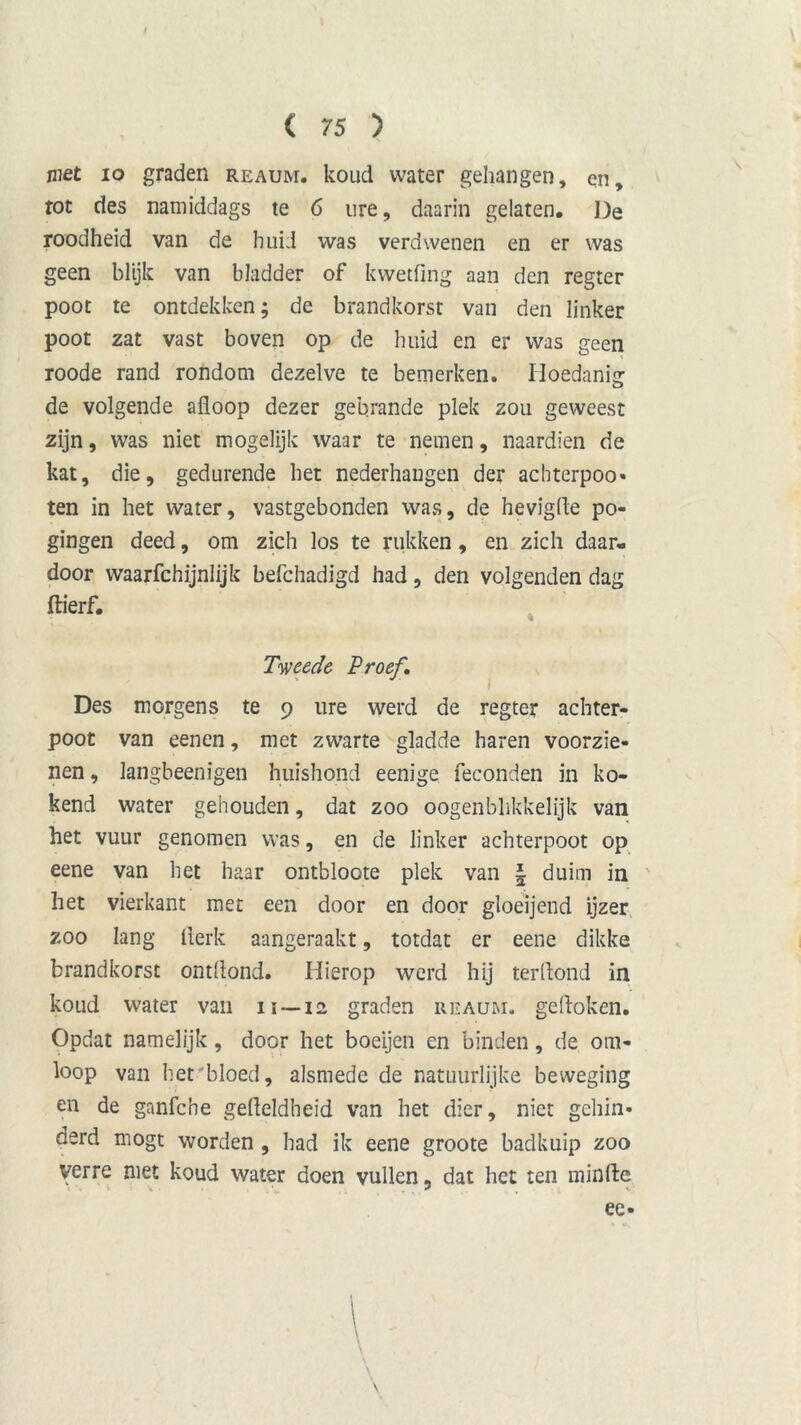 niet 10 graden reaum. koud water gehangen, en, tot des namiddags te 6 ure, daarin gelaten. De roodheid van de huid was verdwenen en er was geen blijk van bladder of kwetfing aan den regter poot te ontdekken; de brandhorst van den linker poot zat vast boven op de huid en er was geen roode rand rondom dezelve te bemerken. Hoedanig de volgende afloop dezer gebrande plek zou geweest zijn, was niet mogelijk waar te nemen, naardien de kat, die, gedurende het nederhaugen der achterpoo» ten in het water, vastgebonden was, de hevigfle po- gingen deed, om zich los te rukken, en zich daar- door waarfchijnlijk befchadigd had, den volgenden dag flierf. Tweede Proef. Des morgens te 9 ure werd de regter achter- poot van eenen, met zwarte gladde haren voorzie- nen, langbeenigen huishond eenige feconden in ko- kend water gehouden, dat zoo oogenbhkkelijk van het vuur genomen was, en de linker achterpoot op eene van het haar ontbloote plek van § duim in het vierkant met een door en door gloeijend ijzer zoo lang flerk aangeraakt, totdat er eene dikke brandhorst ontflond. Hierop werd hij terflond in koud water van it —12 graden reaum. gedoken. Opdat namelijk, door het boeijen en binden, de om- loop van het'bloed, alsmede de natuurlijke beweging en de ganfche gefleldheid van het dier, niet gehin- derd mogt worden , had ik eene groote badkuip zoo verre met koud water doen vullen „ dat het ten minde »■/»'< * < «. ee-