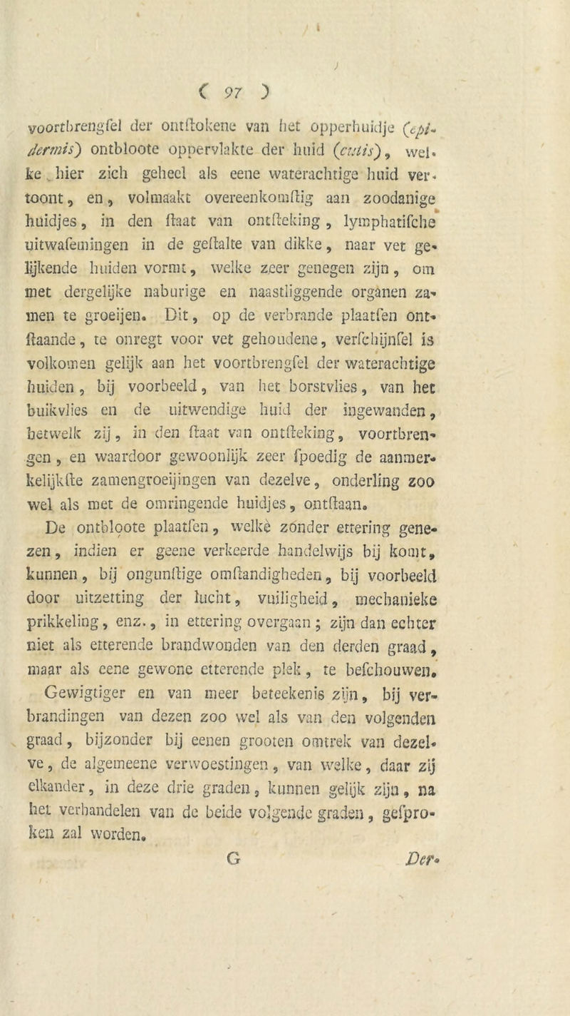 C 97 j> vportbrengfel der ontftokene van liet opperhuidje (cpi~ dennis') ontbloote oppervlakte der huid (’cutis), wel. fce hier zich geheel ais eene waterachtige huid ver. toont, en, volmaakt overeenkomftig aan zoodanige huidjes, in den (laat van ontdeldng, lymphatifche uitwafemingen in de geftalte van dikke, naar vet ge* lijkende huiden vormt, welke zeer genegen zijn, om met dergelijke naburige en naastliggende organen za- nten te groeijen. Dit, op de verbrande plaatfen ont- gaande, te onregt voor vet gehoudene, verft* hijnfel is volkomen gelijk aan het voortbrengfel der waterachtige huiden , bij voorbeeld, van het borstvlies, van het buikvlies en de uitwendige huid der ingewanden, hetwelk zij, in den (laat van ontfteking, vóórtbren- gen , en waardoor gewoonlijk zeer fpoedig de aanmer- kelijk fte zamengroeijingen van dezelve, onderling zoo wel als met de omringende huidjes, ontdaan. De ontblpote plaatfen, welke zonder ettering gene- zen, indien er geene verkeerde handelwijs bij komt, kunnen, bij ongunftige oiiiftandigheden, bij voorbeeld door uitzetting der lucht, vuiligheid, mecbanieke prikkeling, enz., in ettering overgaan ; zijn dan echter niet als etterende brandwonden van den derden graad, maar als cene gewone etterende plek, te befchouwen. Gewigtiger en van meer beteekenis zijn, bij ver- brandingen van dezen zoo wel als van den volgenden graad, bijzonder bij eenen grooten otmrek van dezel* ve, de algemeene verwoestingen, van welke, daar zij elkander, in deze drie graden, kunnen gelijk zijn, na het verhandelen van de beide volgende graden, gefpro- ken zal worden. Der» G